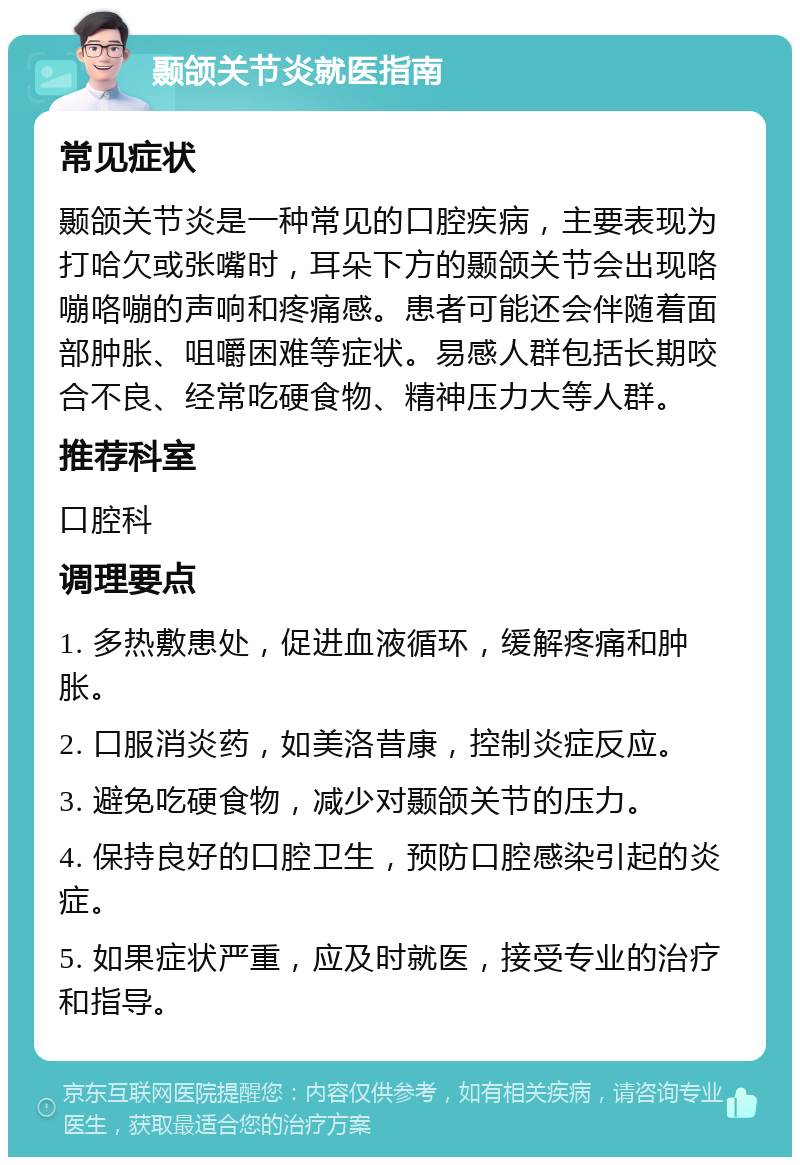 颞颌关节炎就医指南 常见症状 颞颌关节炎是一种常见的口腔疾病，主要表现为打哈欠或张嘴时，耳朵下方的颞颌关节会出现咯嘣咯嘣的声响和疼痛感。患者可能还会伴随着面部肿胀、咀嚼困难等症状。易感人群包括长期咬合不良、经常吃硬食物、精神压力大等人群。 推荐科室 口腔科 调理要点 1. 多热敷患处，促进血液循环，缓解疼痛和肿胀。 2. 口服消炎药，如美洛昔康，控制炎症反应。 3. 避免吃硬食物，减少对颞颌关节的压力。 4. 保持良好的口腔卫生，预防口腔感染引起的炎症。 5. 如果症状严重，应及时就医，接受专业的治疗和指导。