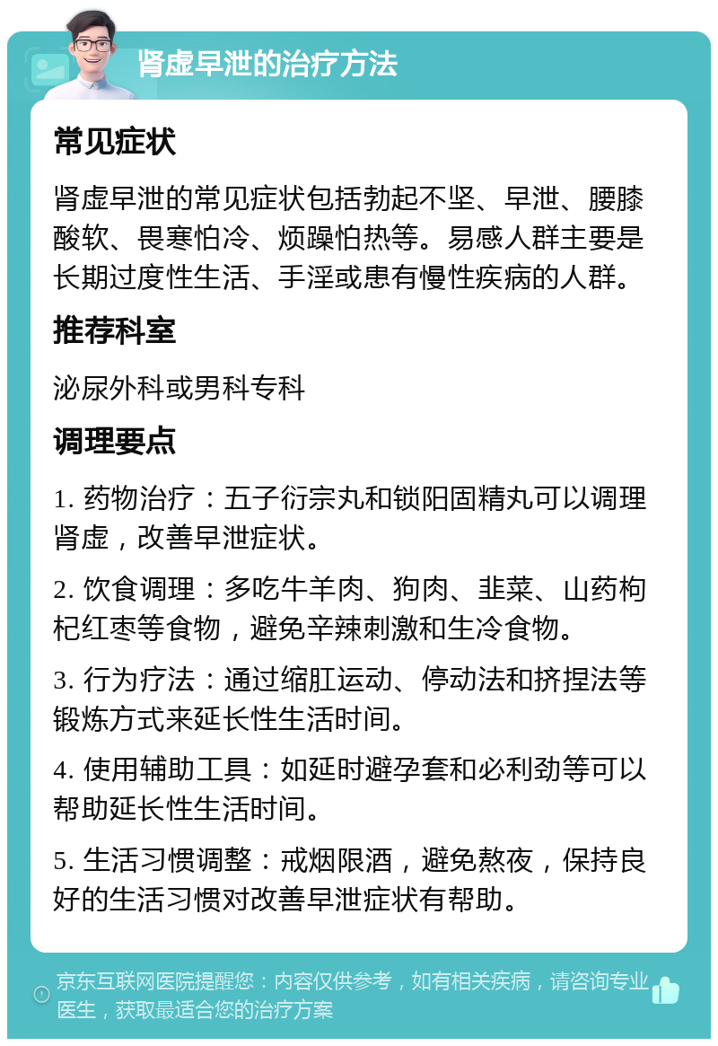 肾虚早泄的治疗方法 常见症状 肾虚早泄的常见症状包括勃起不坚、早泄、腰膝酸软、畏寒怕冷、烦躁怕热等。易感人群主要是长期过度性生活、手淫或患有慢性疾病的人群。 推荐科室 泌尿外科或男科专科 调理要点 1. 药物治疗：五子衍宗丸和锁阳固精丸可以调理肾虚，改善早泄症状。 2. 饮食调理：多吃牛羊肉、狗肉、韭菜、山药枸杞红枣等食物，避免辛辣刺激和生冷食物。 3. 行为疗法：通过缩肛运动、停动法和挤捏法等锻炼方式来延长性生活时间。 4. 使用辅助工具：如延时避孕套和必利劲等可以帮助延长性生活时间。 5. 生活习惯调整：戒烟限酒，避免熬夜，保持良好的生活习惯对改善早泄症状有帮助。