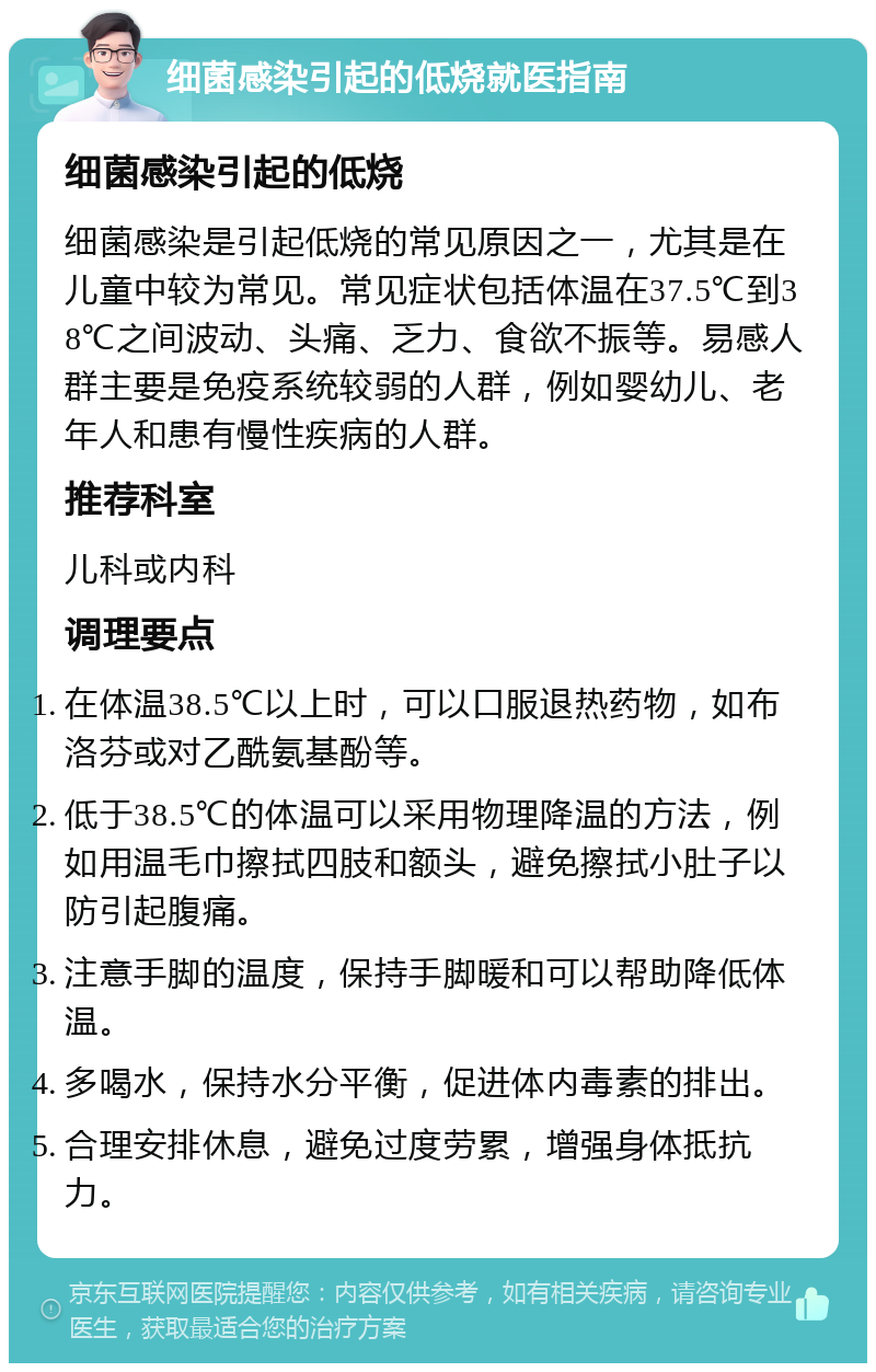 细菌感染引起的低烧就医指南 细菌感染引起的低烧 细菌感染是引起低烧的常见原因之一，尤其是在儿童中较为常见。常见症状包括体温在37.5℃到38℃之间波动、头痛、乏力、食欲不振等。易感人群主要是免疫系统较弱的人群，例如婴幼儿、老年人和患有慢性疾病的人群。 推荐科室 儿科或内科 调理要点 在体温38.5℃以上时，可以口服退热药物，如布洛芬或对乙酰氨基酚等。 低于38.5℃的体温可以采用物理降温的方法，例如用温毛巾擦拭四肢和额头，避免擦拭小肚子以防引起腹痛。 注意手脚的温度，保持手脚暖和可以帮助降低体温。 多喝水，保持水分平衡，促进体内毒素的排出。 合理安排休息，避免过度劳累，增强身体抵抗力。