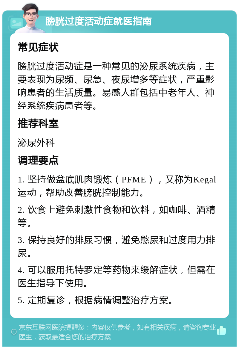 膀胱过度活动症就医指南 常见症状 膀胱过度活动症是一种常见的泌尿系统疾病，主要表现为尿频、尿急、夜尿增多等症状，严重影响患者的生活质量。易感人群包括中老年人、神经系统疾病患者等。 推荐科室 泌尿外科 调理要点 1. 坚持做盆底肌肉锻炼（PFME），又称为Kegal运动，帮助改善膀胱控制能力。 2. 饮食上避免刺激性食物和饮料，如咖啡、酒精等。 3. 保持良好的排尿习惯，避免憋尿和过度用力排尿。 4. 可以服用托特罗定等药物来缓解症状，但需在医生指导下使用。 5. 定期复诊，根据病情调整治疗方案。