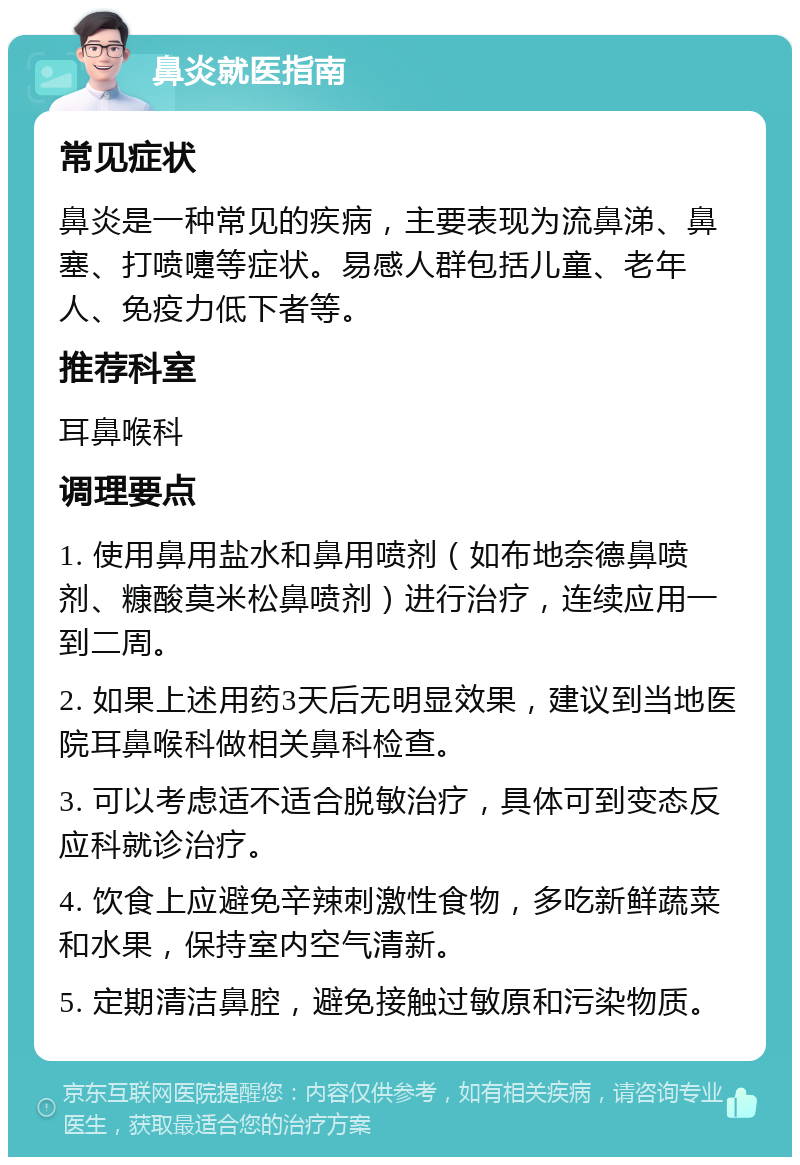 鼻炎就医指南 常见症状 鼻炎是一种常见的疾病，主要表现为流鼻涕、鼻塞、打喷嚏等症状。易感人群包括儿童、老年人、免疫力低下者等。 推荐科室 耳鼻喉科 调理要点 1. 使用鼻用盐水和鼻用喷剂（如布地奈德鼻喷剂、糠酸莫米松鼻喷剂）进行治疗，连续应用一到二周。 2. 如果上述用药3天后无明显效果，建议到当地医院耳鼻喉科做相关鼻科检查。 3. 可以考虑适不适合脱敏治疗，具体可到变态反应科就诊治疗。 4. 饮食上应避免辛辣刺激性食物，多吃新鲜蔬菜和水果，保持室内空气清新。 5. 定期清洁鼻腔，避免接触过敏原和污染物质。