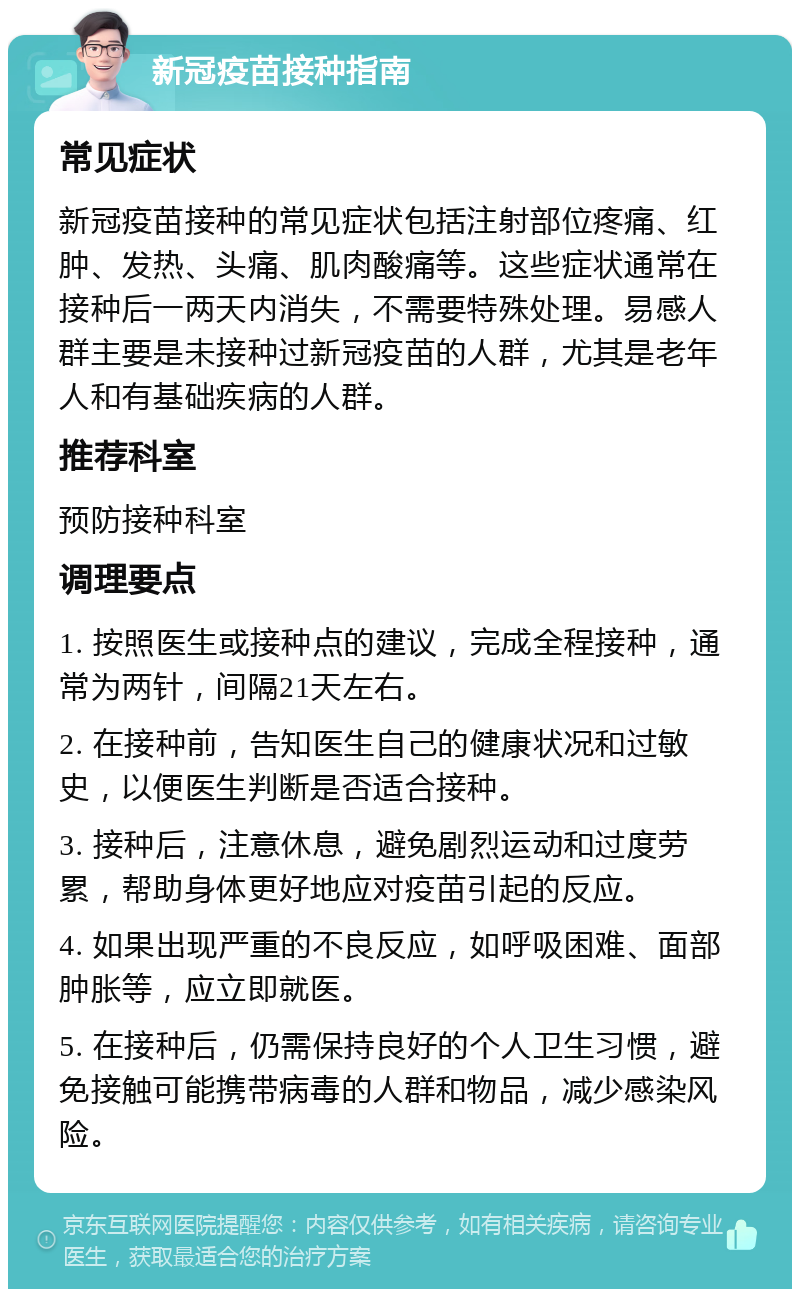 新冠疫苗接种指南 常见症状 新冠疫苗接种的常见症状包括注射部位疼痛、红肿、发热、头痛、肌肉酸痛等。这些症状通常在接种后一两天内消失，不需要特殊处理。易感人群主要是未接种过新冠疫苗的人群，尤其是老年人和有基础疾病的人群。 推荐科室 预防接种科室 调理要点 1. 按照医生或接种点的建议，完成全程接种，通常为两针，间隔21天左右。 2. 在接种前，告知医生自己的健康状况和过敏史，以便医生判断是否适合接种。 3. 接种后，注意休息，避免剧烈运动和过度劳累，帮助身体更好地应对疫苗引起的反应。 4. 如果出现严重的不良反应，如呼吸困难、面部肿胀等，应立即就医。 5. 在接种后，仍需保持良好的个人卫生习惯，避免接触可能携带病毒的人群和物品，减少感染风险。