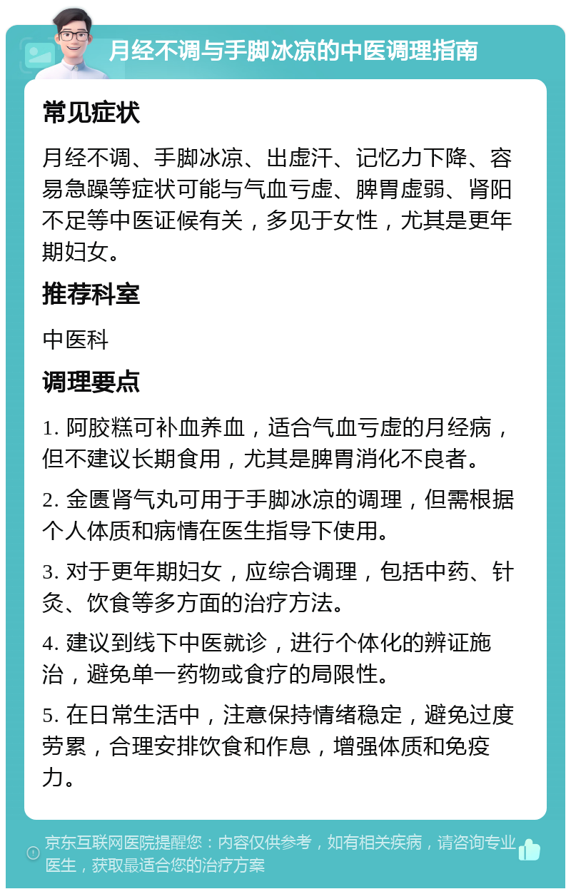 月经不调与手脚冰凉的中医调理指南 常见症状 月经不调、手脚冰凉、出虚汗、记忆力下降、容易急躁等症状可能与气血亏虚、脾胃虚弱、肾阳不足等中医证候有关，多见于女性，尤其是更年期妇女。 推荐科室 中医科 调理要点 1. 阿胶糕可补血养血，适合气血亏虚的月经病，但不建议长期食用，尤其是脾胃消化不良者。 2. 金匮肾气丸可用于手脚冰凉的调理，但需根据个人体质和病情在医生指导下使用。 3. 对于更年期妇女，应综合调理，包括中药、针灸、饮食等多方面的治疗方法。 4. 建议到线下中医就诊，进行个体化的辨证施治，避免单一药物或食疗的局限性。 5. 在日常生活中，注意保持情绪稳定，避免过度劳累，合理安排饮食和作息，增强体质和免疫力。