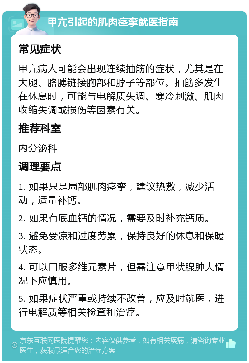 甲亢引起的肌肉痉挛就医指南 常见症状 甲亢病人可能会出现连续抽筋的症状，尤其是在大腿、胳膊链接胸部和脖子等部位。抽筋多发生在休息时，可能与电解质失调、寒冷刺激、肌肉收缩失调或损伤等因素有关。 推荐科室 内分泌科 调理要点 1. 如果只是局部肌肉痉挛，建议热敷，减少活动，适量补钙。 2. 如果有底血钙的情况，需要及时补充钙质。 3. 避免受凉和过度劳累，保持良好的休息和保暖状态。 4. 可以口服多维元素片，但需注意甲状腺肿大情况下应慎用。 5. 如果症状严重或持续不改善，应及时就医，进行电解质等相关检查和治疗。