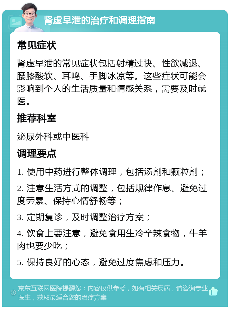 肾虚早泄的治疗和调理指南 常见症状 肾虚早泄的常见症状包括射精过快、性欲减退、腰膝酸软、耳鸣、手脚冰凉等。这些症状可能会影响到个人的生活质量和情感关系，需要及时就医。 推荐科室 泌尿外科或中医科 调理要点 1. 使用中药进行整体调理，包括汤剂和颗粒剂； 2. 注意生活方式的调整，包括规律作息、避免过度劳累、保持心情舒畅等； 3. 定期复诊，及时调整治疗方案； 4. 饮食上要注意，避免食用生冷辛辣食物，牛羊肉也要少吃； 5. 保持良好的心态，避免过度焦虑和压力。