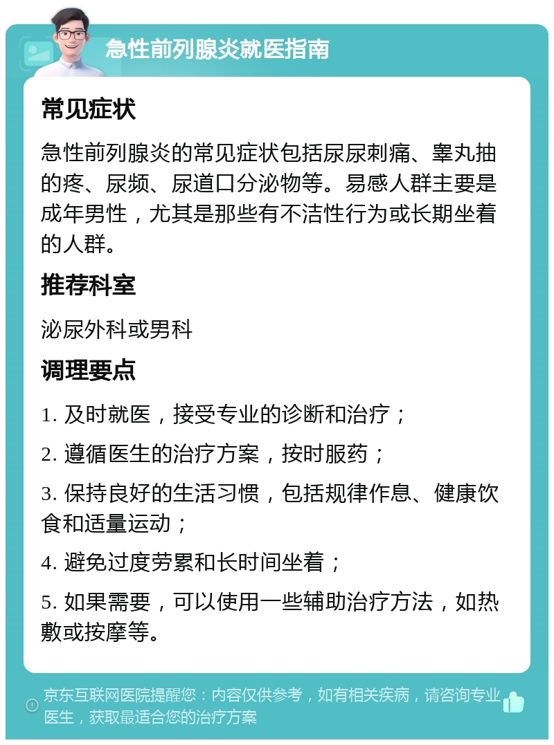 急性前列腺炎就医指南 常见症状 急性前列腺炎的常见症状包括尿尿刺痛、睾丸抽的疼、尿频、尿道口分泌物等。易感人群主要是成年男性，尤其是那些有不洁性行为或长期坐着的人群。 推荐科室 泌尿外科或男科 调理要点 1. 及时就医，接受专业的诊断和治疗； 2. 遵循医生的治疗方案，按时服药； 3. 保持良好的生活习惯，包括规律作息、健康饮食和适量运动； 4. 避免过度劳累和长时间坐着； 5. 如果需要，可以使用一些辅助治疗方法，如热敷或按摩等。