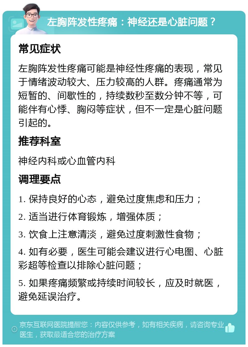 左胸阵发性疼痛：神经还是心脏问题？ 常见症状 左胸阵发性疼痛可能是神经性疼痛的表现，常见于情绪波动较大、压力较高的人群。疼痛通常为短暂的、间歇性的，持续数秒至数分钟不等，可能伴有心悸、胸闷等症状，但不一定是心脏问题引起的。 推荐科室 神经内科或心血管内科 调理要点 1. 保持良好的心态，避免过度焦虑和压力； 2. 适当进行体育锻炼，增强体质； 3. 饮食上注意清淡，避免过度刺激性食物； 4. 如有必要，医生可能会建议进行心电图、心脏彩超等检查以排除心脏问题； 5. 如果疼痛频繁或持续时间较长，应及时就医，避免延误治疗。