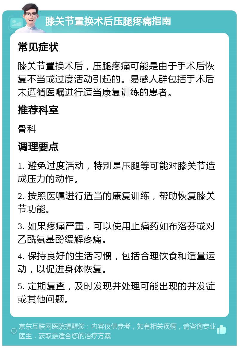 膝关节置换术后压腿疼痛指南 常见症状 膝关节置换术后，压腿疼痛可能是由于手术后恢复不当或过度活动引起的。易感人群包括手术后未遵循医嘱进行适当康复训练的患者。 推荐科室 骨科 调理要点 1. 避免过度活动，特别是压腿等可能对膝关节造成压力的动作。 2. 按照医嘱进行适当的康复训练，帮助恢复膝关节功能。 3. 如果疼痛严重，可以使用止痛药如布洛芬或对乙酰氨基酚缓解疼痛。 4. 保持良好的生活习惯，包括合理饮食和适量运动，以促进身体恢复。 5. 定期复查，及时发现并处理可能出现的并发症或其他问题。