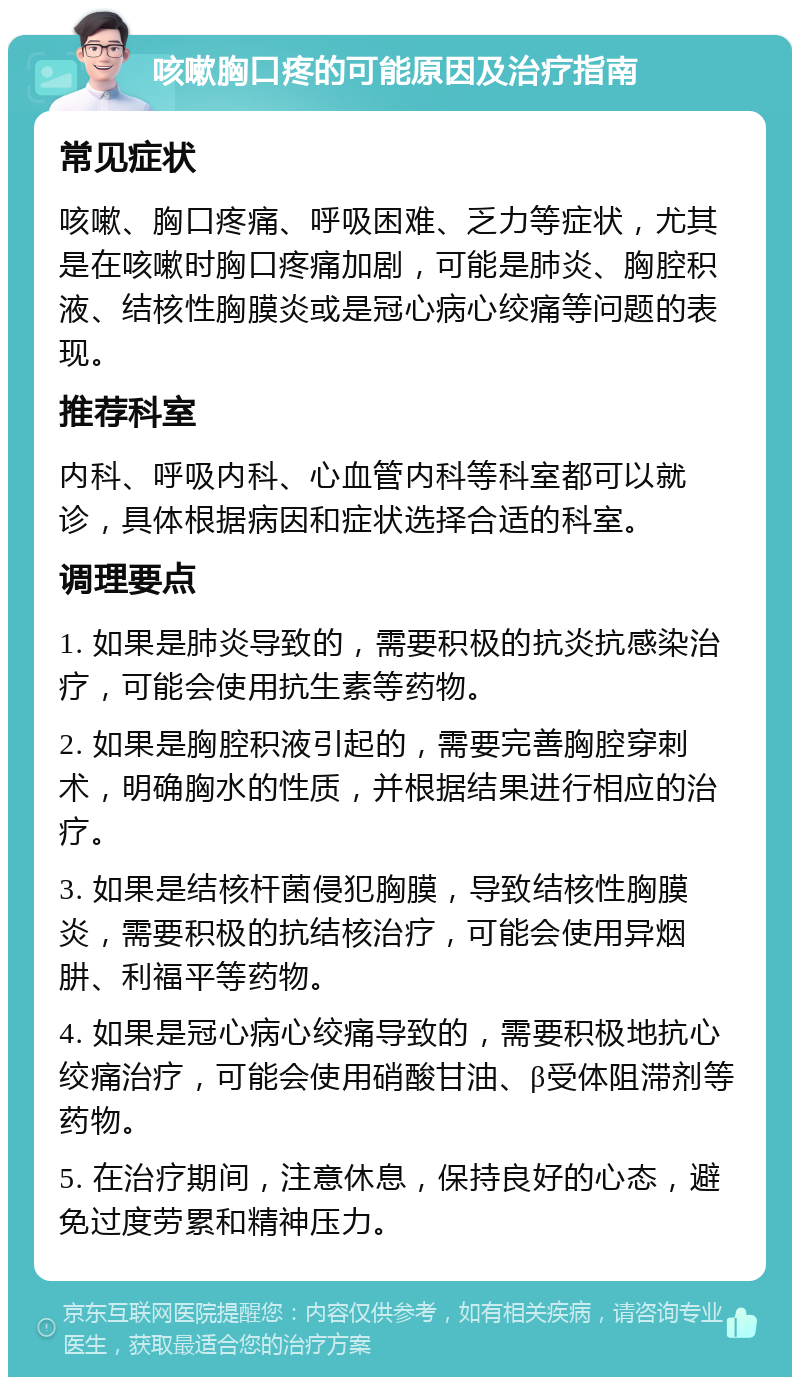 咳嗽胸口疼的可能原因及治疗指南 常见症状 咳嗽、胸口疼痛、呼吸困难、乏力等症状，尤其是在咳嗽时胸口疼痛加剧，可能是肺炎、胸腔积液、结核性胸膜炎或是冠心病心绞痛等问题的表现。 推荐科室 内科、呼吸内科、心血管内科等科室都可以就诊，具体根据病因和症状选择合适的科室。 调理要点 1. 如果是肺炎导致的，需要积极的抗炎抗感染治疗，可能会使用抗生素等药物。 2. 如果是胸腔积液引起的，需要完善胸腔穿刺术，明确胸水的性质，并根据结果进行相应的治疗。 3. 如果是结核杆菌侵犯胸膜，导致结核性胸膜炎，需要积极的抗结核治疗，可能会使用异烟肼、利福平等药物。 4. 如果是冠心病心绞痛导致的，需要积极地抗心绞痛治疗，可能会使用硝酸甘油、β受体阻滞剂等药物。 5. 在治疗期间，注意休息，保持良好的心态，避免过度劳累和精神压力。