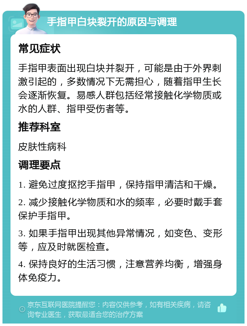 手指甲白块裂开的原因与调理 常见症状 手指甲表面出现白块并裂开，可能是由于外界刺激引起的，多数情况下无需担心，随着指甲生长会逐渐恢复。易感人群包括经常接触化学物质或水的人群、指甲受伤者等。 推荐科室 皮肤性病科 调理要点 1. 避免过度抠挖手指甲，保持指甲清洁和干燥。 2. 减少接触化学物质和水的频率，必要时戴手套保护手指甲。 3. 如果手指甲出现其他异常情况，如变色、变形等，应及时就医检查。 4. 保持良好的生活习惯，注意营养均衡，增强身体免疫力。