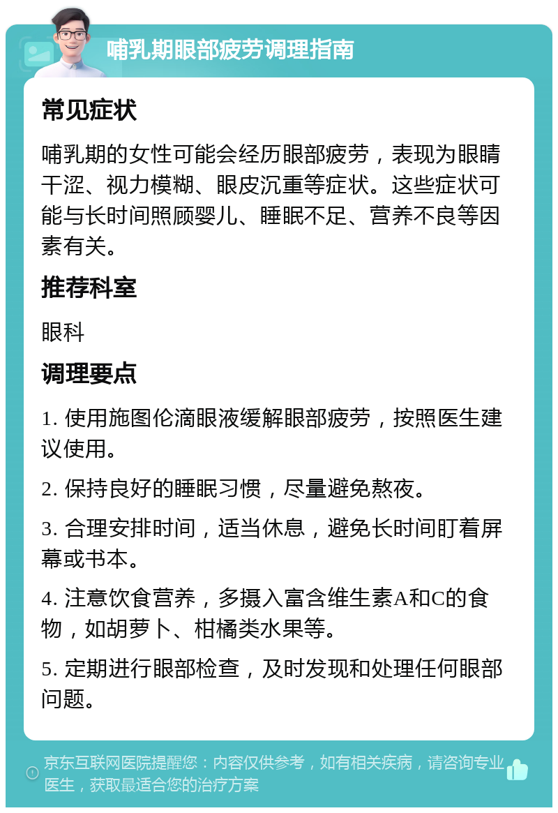 哺乳期眼部疲劳调理指南 常见症状 哺乳期的女性可能会经历眼部疲劳，表现为眼睛干涩、视力模糊、眼皮沉重等症状。这些症状可能与长时间照顾婴儿、睡眠不足、营养不良等因素有关。 推荐科室 眼科 调理要点 1. 使用施图伦滴眼液缓解眼部疲劳，按照医生建议使用。 2. 保持良好的睡眠习惯，尽量避免熬夜。 3. 合理安排时间，适当休息，避免长时间盯着屏幕或书本。 4. 注意饮食营养，多摄入富含维生素A和C的食物，如胡萝卜、柑橘类水果等。 5. 定期进行眼部检查，及时发现和处理任何眼部问题。