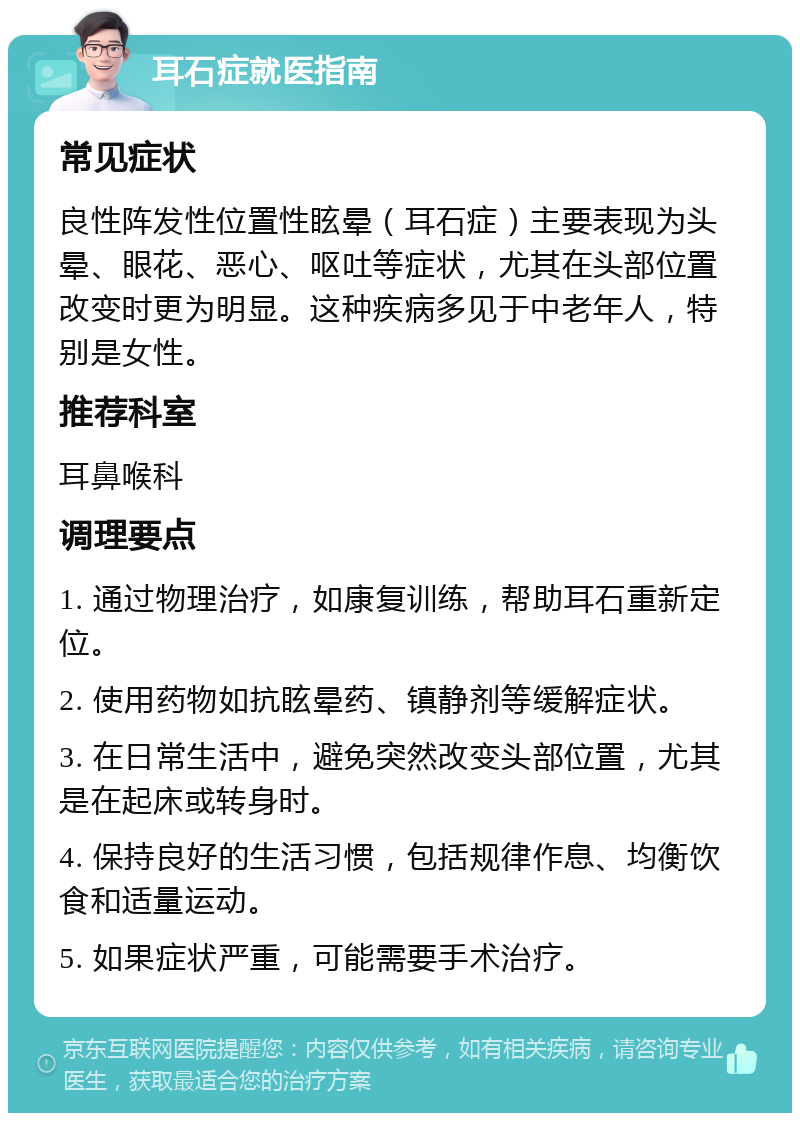 耳石症就医指南 常见症状 良性阵发性位置性眩晕（耳石症）主要表现为头晕、眼花、恶心、呕吐等症状，尤其在头部位置改变时更为明显。这种疾病多见于中老年人，特别是女性。 推荐科室 耳鼻喉科 调理要点 1. 通过物理治疗，如康复训练，帮助耳石重新定位。 2. 使用药物如抗眩晕药、镇静剂等缓解症状。 3. 在日常生活中，避免突然改变头部位置，尤其是在起床或转身时。 4. 保持良好的生活习惯，包括规律作息、均衡饮食和适量运动。 5. 如果症状严重，可能需要手术治疗。