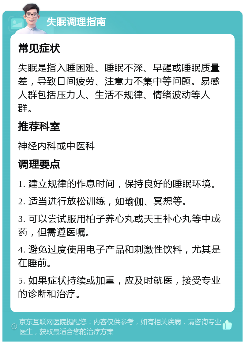 失眠调理指南 常见症状 失眠是指入睡困难、睡眠不深、早醒或睡眠质量差，导致日间疲劳、注意力不集中等问题。易感人群包括压力大、生活不规律、情绪波动等人群。 推荐科室 神经内科或中医科 调理要点 1. 建立规律的作息时间，保持良好的睡眠环境。 2. 适当进行放松训练，如瑜伽、冥想等。 3. 可以尝试服用柏子养心丸或天王补心丸等中成药，但需遵医嘱。 4. 避免过度使用电子产品和刺激性饮料，尤其是在睡前。 5. 如果症状持续或加重，应及时就医，接受专业的诊断和治疗。