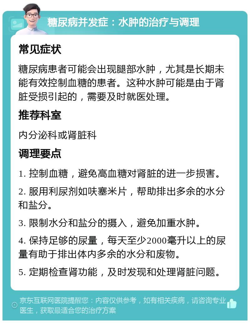 糖尿病并发症：水肿的治疗与调理 常见症状 糖尿病患者可能会出现腿部水肿，尤其是长期未能有效控制血糖的患者。这种水肿可能是由于肾脏受损引起的，需要及时就医处理。 推荐科室 内分泌科或肾脏科 调理要点 1. 控制血糖，避免高血糖对肾脏的进一步损害。 2. 服用利尿剂如呋塞米片，帮助排出多余的水分和盐分。 3. 限制水分和盐分的摄入，避免加重水肿。 4. 保持足够的尿量，每天至少2000毫升以上的尿量有助于排出体内多余的水分和废物。 5. 定期检查肾功能，及时发现和处理肾脏问题。