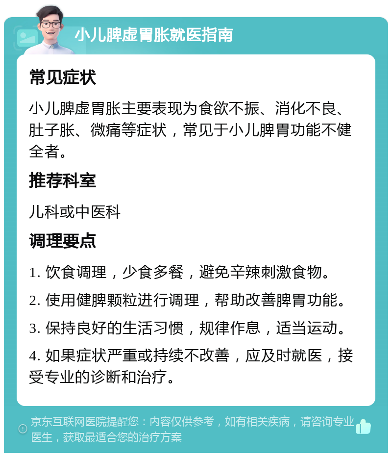 小儿脾虚胃胀就医指南 常见症状 小儿脾虚胃胀主要表现为食欲不振、消化不良、肚子胀、微痛等症状，常见于小儿脾胃功能不健全者。 推荐科室 儿科或中医科 调理要点 1. 饮食调理，少食多餐，避免辛辣刺激食物。 2. 使用健脾颗粒进行调理，帮助改善脾胃功能。 3. 保持良好的生活习惯，规律作息，适当运动。 4. 如果症状严重或持续不改善，应及时就医，接受专业的诊断和治疗。