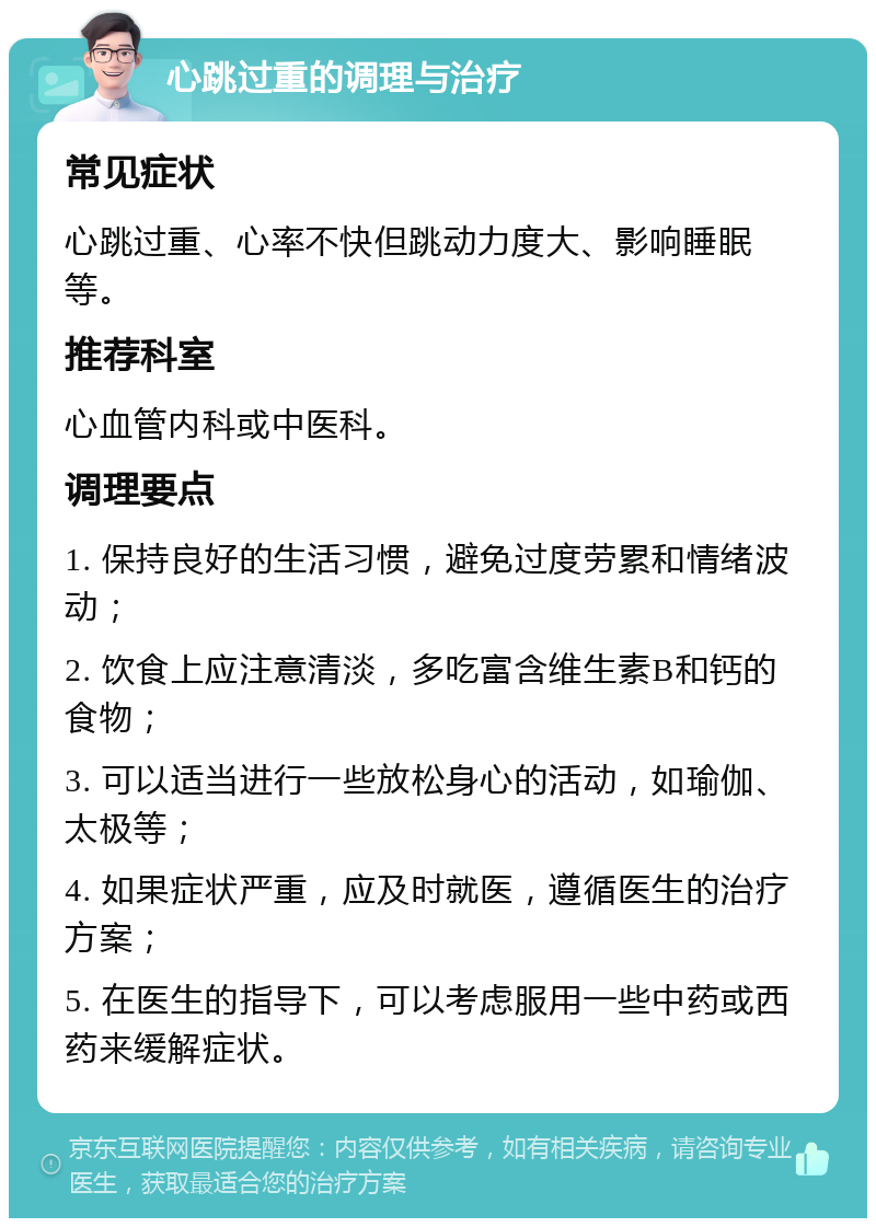 心跳过重的调理与治疗 常见症状 心跳过重、心率不快但跳动力度大、影响睡眠等。 推荐科室 心血管内科或中医科。 调理要点 1. 保持良好的生活习惯，避免过度劳累和情绪波动； 2. 饮食上应注意清淡，多吃富含维生素B和钙的食物； 3. 可以适当进行一些放松身心的活动，如瑜伽、太极等； 4. 如果症状严重，应及时就医，遵循医生的治疗方案； 5. 在医生的指导下，可以考虑服用一些中药或西药来缓解症状。