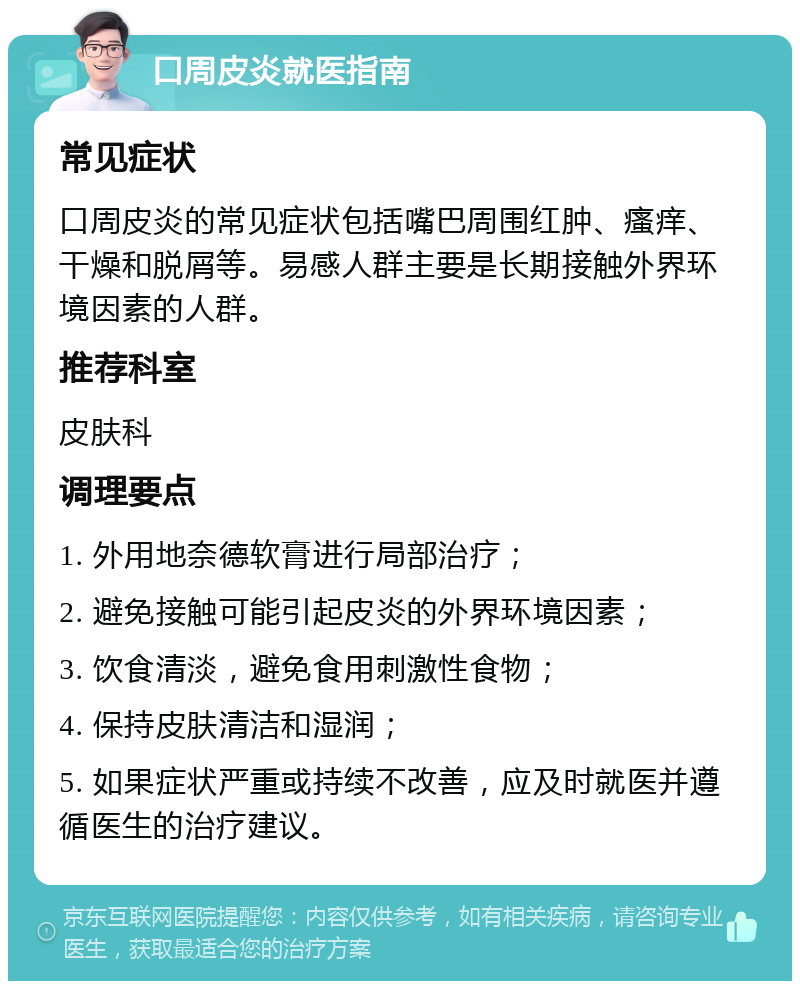 口周皮炎就医指南 常见症状 口周皮炎的常见症状包括嘴巴周围红肿、瘙痒、干燥和脱屑等。易感人群主要是长期接触外界环境因素的人群。 推荐科室 皮肤科 调理要点 1. 外用地奈德软膏进行局部治疗； 2. 避免接触可能引起皮炎的外界环境因素； 3. 饮食清淡，避免食用刺激性食物； 4. 保持皮肤清洁和湿润； 5. 如果症状严重或持续不改善，应及时就医并遵循医生的治疗建议。