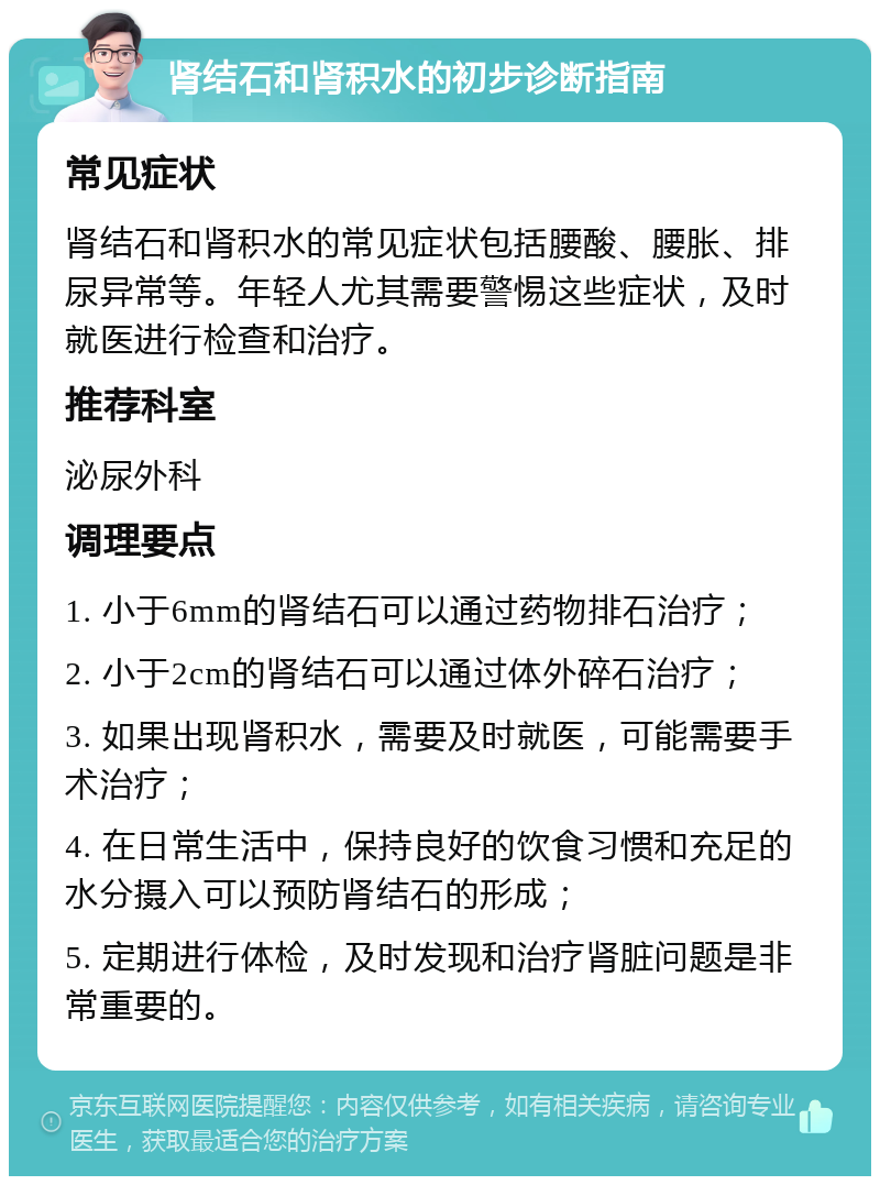 肾结石和肾积水的初步诊断指南 常见症状 肾结石和肾积水的常见症状包括腰酸、腰胀、排尿异常等。年轻人尤其需要警惕这些症状，及时就医进行检查和治疗。 推荐科室 泌尿外科 调理要点 1. 小于6mm的肾结石可以通过药物排石治疗； 2. 小于2cm的肾结石可以通过体外碎石治疗； 3. 如果出现肾积水，需要及时就医，可能需要手术治疗； 4. 在日常生活中，保持良好的饮食习惯和充足的水分摄入可以预防肾结石的形成； 5. 定期进行体检，及时发现和治疗肾脏问题是非常重要的。