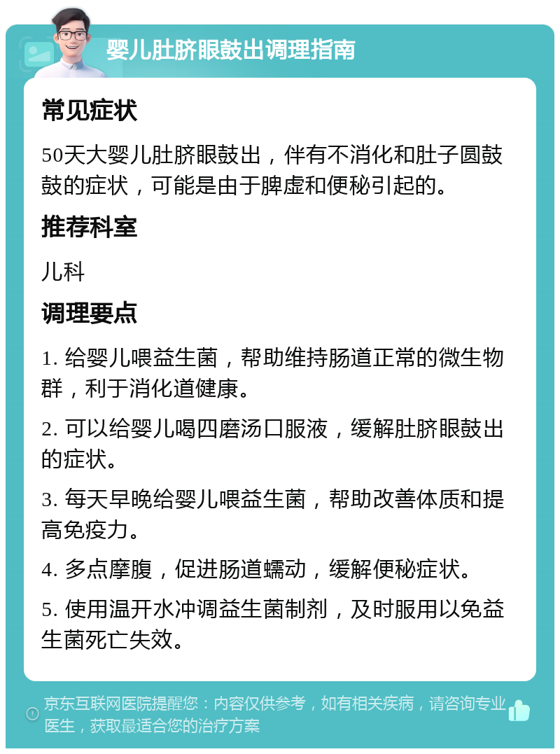 婴儿肚脐眼鼓出调理指南 常见症状 50天大婴儿肚脐眼鼓出，伴有不消化和肚子圆鼓鼓的症状，可能是由于脾虚和便秘引起的。 推荐科室 儿科 调理要点 1. 给婴儿喂益生菌，帮助维持肠道正常的微生物群，利于消化道健康。 2. 可以给婴儿喝四磨汤口服液，缓解肚脐眼鼓出的症状。 3. 每天早晚给婴儿喂益生菌，帮助改善体质和提高免疫力。 4. 多点摩腹，促进肠道蠕动，缓解便秘症状。 5. 使用温开水冲调益生菌制剂，及时服用以免益生菌死亡失效。