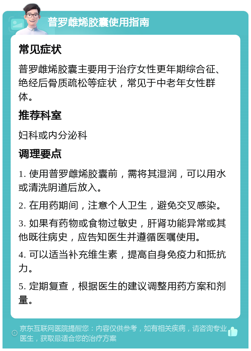 普罗雌烯胶囊使用指南 常见症状 普罗雌烯胶囊主要用于治疗女性更年期综合征、绝经后骨质疏松等症状，常见于中老年女性群体。 推荐科室 妇科或内分泌科 调理要点 1. 使用普罗雌烯胶囊前，需将其湿润，可以用水或清洗阴道后放入。 2. 在用药期间，注意个人卫生，避免交叉感染。 3. 如果有药物或食物过敏史，肝肾功能异常或其他既往病史，应告知医生并遵循医嘱使用。 4. 可以适当补充维生素，提高自身免疫力和抵抗力。 5. 定期复查，根据医生的建议调整用药方案和剂量。