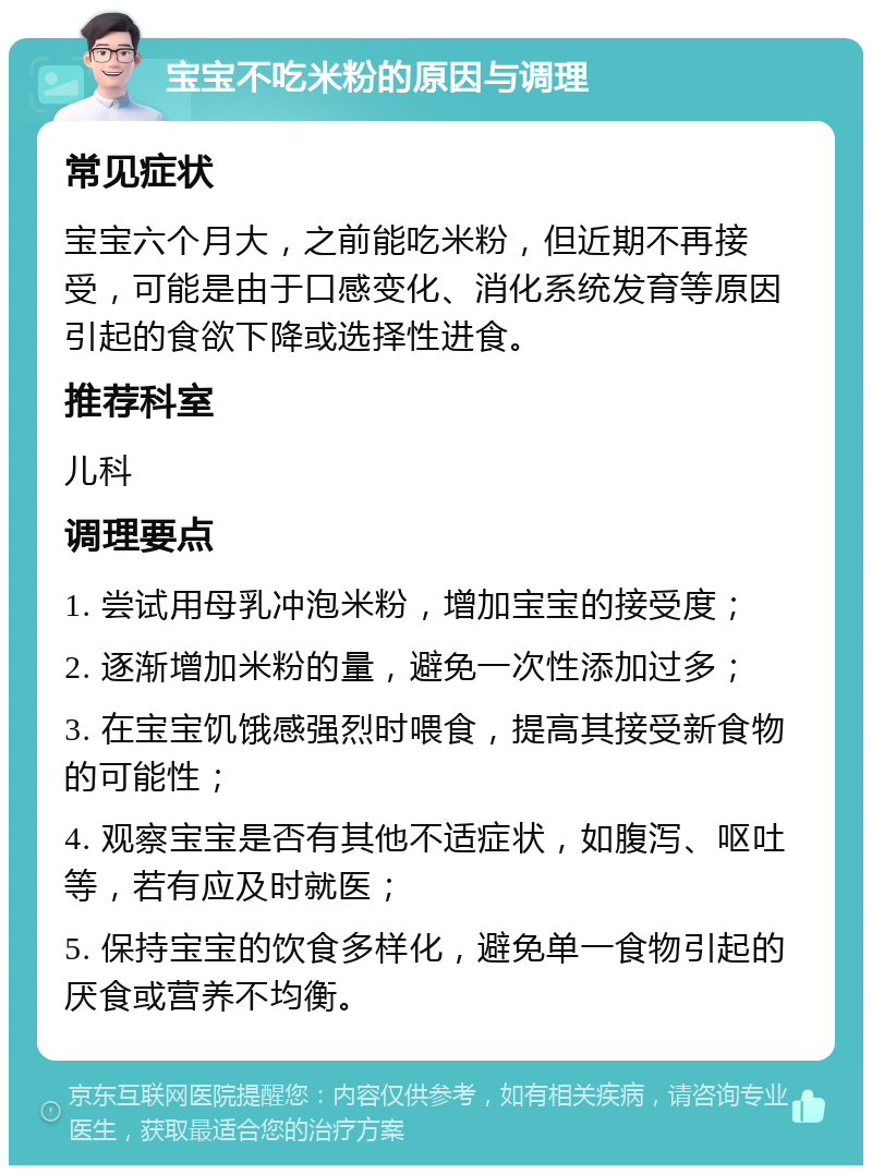 宝宝不吃米粉的原因与调理 常见症状 宝宝六个月大，之前能吃米粉，但近期不再接受，可能是由于口感变化、消化系统发育等原因引起的食欲下降或选择性进食。 推荐科室 儿科 调理要点 1. 尝试用母乳冲泡米粉，增加宝宝的接受度； 2. 逐渐增加米粉的量，避免一次性添加过多； 3. 在宝宝饥饿感强烈时喂食，提高其接受新食物的可能性； 4. 观察宝宝是否有其他不适症状，如腹泻、呕吐等，若有应及时就医； 5. 保持宝宝的饮食多样化，避免单一食物引起的厌食或营养不均衡。