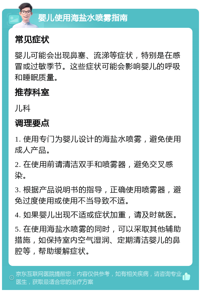 婴儿使用海盐水喷雾指南 常见症状 婴儿可能会出现鼻塞、流涕等症状，特别是在感冒或过敏季节。这些症状可能会影响婴儿的呼吸和睡眠质量。 推荐科室 儿科 调理要点 1. 使用专门为婴儿设计的海盐水喷雾，避免使用成人产品。 2. 在使用前请清洁双手和喷雾器，避免交叉感染。 3. 根据产品说明书的指导，正确使用喷雾器，避免过度使用或使用不当导致不适。 4. 如果婴儿出现不适或症状加重，请及时就医。 5. 在使用海盐水喷雾的同时，可以采取其他辅助措施，如保持室内空气湿润、定期清洁婴儿的鼻腔等，帮助缓解症状。