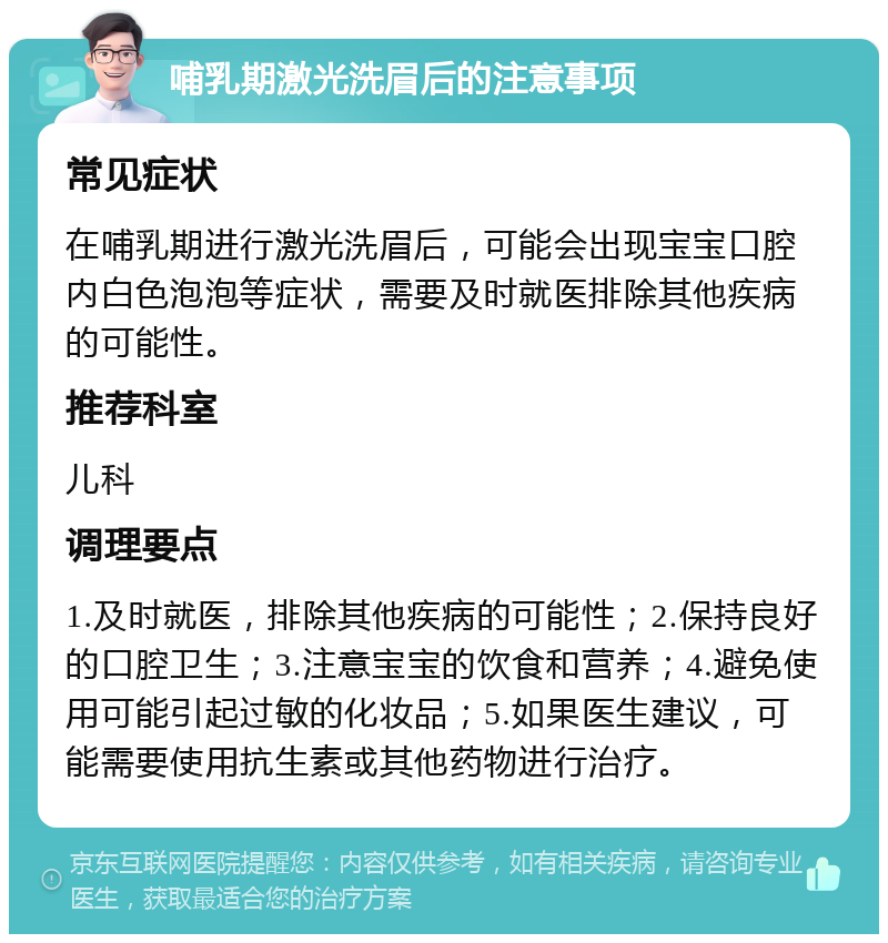 哺乳期激光洗眉后的注意事项 常见症状 在哺乳期进行激光洗眉后，可能会出现宝宝口腔内白色泡泡等症状，需要及时就医排除其他疾病的可能性。 推荐科室 儿科 调理要点 1.及时就医，排除其他疾病的可能性；2.保持良好的口腔卫生；3.注意宝宝的饮食和营养；4.避免使用可能引起过敏的化妆品；5.如果医生建议，可能需要使用抗生素或其他药物进行治疗。