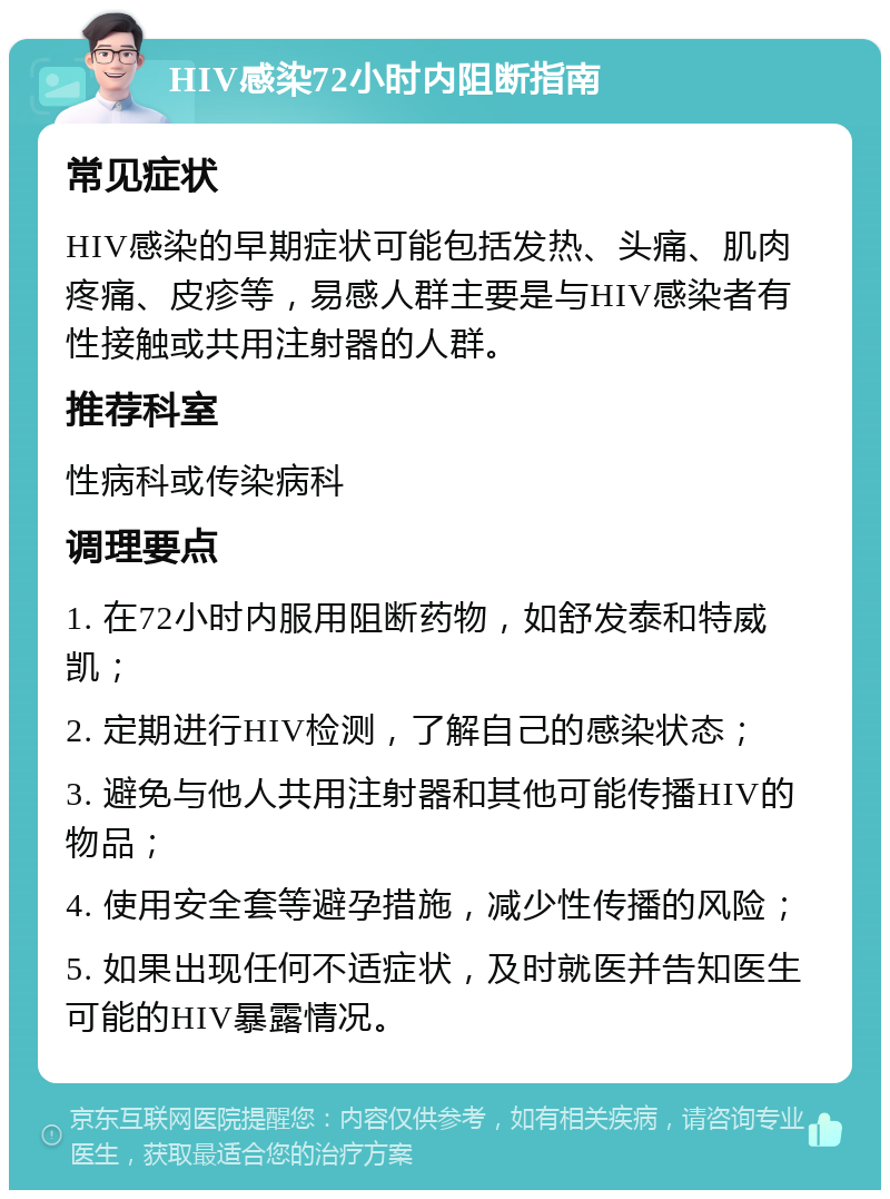 HIV感染72小时内阻断指南 常见症状 HIV感染的早期症状可能包括发热、头痛、肌肉疼痛、皮疹等，易感人群主要是与HIV感染者有性接触或共用注射器的人群。 推荐科室 性病科或传染病科 调理要点 1. 在72小时内服用阻断药物，如舒发泰和特威凯； 2. 定期进行HIV检测，了解自己的感染状态； 3. 避免与他人共用注射器和其他可能传播HIV的物品； 4. 使用安全套等避孕措施，减少性传播的风险； 5. 如果出现任何不适症状，及时就医并告知医生可能的HIV暴露情况。