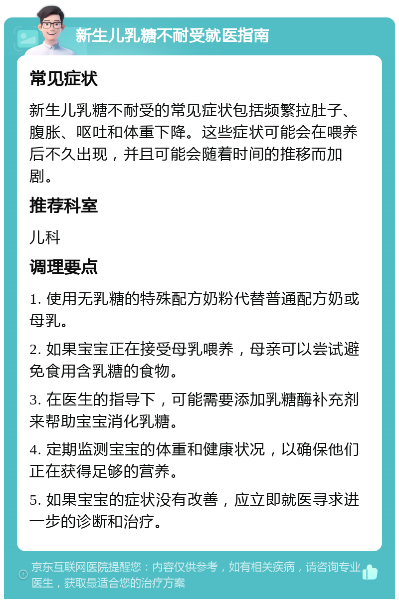 新生儿乳糖不耐受就医指南 常见症状 新生儿乳糖不耐受的常见症状包括频繁拉肚子、腹胀、呕吐和体重下降。这些症状可能会在喂养后不久出现，并且可能会随着时间的推移而加剧。 推荐科室 儿科 调理要点 1. 使用无乳糖的特殊配方奶粉代替普通配方奶或母乳。 2. 如果宝宝正在接受母乳喂养，母亲可以尝试避免食用含乳糖的食物。 3. 在医生的指导下，可能需要添加乳糖酶补充剂来帮助宝宝消化乳糖。 4. 定期监测宝宝的体重和健康状况，以确保他们正在获得足够的营养。 5. 如果宝宝的症状没有改善，应立即就医寻求进一步的诊断和治疗。