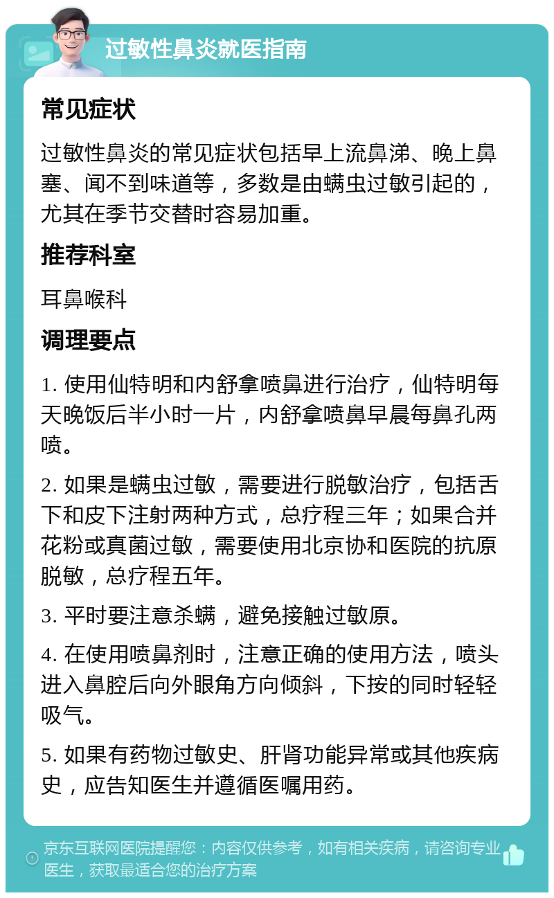 过敏性鼻炎就医指南 常见症状 过敏性鼻炎的常见症状包括早上流鼻涕、晚上鼻塞、闻不到味道等，多数是由螨虫过敏引起的，尤其在季节交替时容易加重。 推荐科室 耳鼻喉科 调理要点 1. 使用仙特明和内舒拿喷鼻进行治疗，仙特明每天晚饭后半小时一片，内舒拿喷鼻早晨每鼻孔两喷。 2. 如果是螨虫过敏，需要进行脱敏治疗，包括舌下和皮下注射两种方式，总疗程三年；如果合并花粉或真菌过敏，需要使用北京协和医院的抗原脱敏，总疗程五年。 3. 平时要注意杀螨，避免接触过敏原。 4. 在使用喷鼻剂时，注意正确的使用方法，喷头进入鼻腔后向外眼角方向倾斜，下按的同时轻轻吸气。 5. 如果有药物过敏史、肝肾功能异常或其他疾病史，应告知医生并遵循医嘱用药。