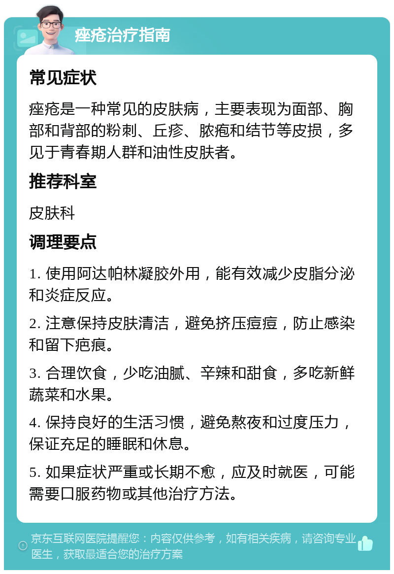 痤疮治疗指南 常见症状 痤疮是一种常见的皮肤病，主要表现为面部、胸部和背部的粉刺、丘疹、脓疱和结节等皮损，多见于青春期人群和油性皮肤者。 推荐科室 皮肤科 调理要点 1. 使用阿达帕林凝胶外用，能有效减少皮脂分泌和炎症反应。 2. 注意保持皮肤清洁，避免挤压痘痘，防止感染和留下疤痕。 3. 合理饮食，少吃油腻、辛辣和甜食，多吃新鲜蔬菜和水果。 4. 保持良好的生活习惯，避免熬夜和过度压力，保证充足的睡眠和休息。 5. 如果症状严重或长期不愈，应及时就医，可能需要口服药物或其他治疗方法。