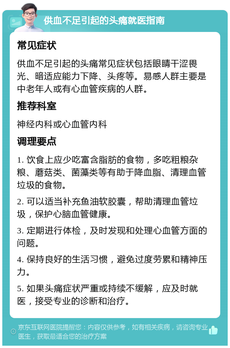 供血不足引起的头痛就医指南 常见症状 供血不足引起的头痛常见症状包括眼睛干涩畏光、暗适应能力下降、头疼等。易感人群主要是中老年人或有心血管疾病的人群。 推荐科室 神经内科或心血管内科 调理要点 1. 饮食上应少吃富含脂肪的食物，多吃粗粮杂粮、蘑菇类、菌藻类等有助于降血脂、清理血管垃圾的食物。 2. 可以适当补充鱼油软胶囊，帮助清理血管垃圾，保护心脑血管健康。 3. 定期进行体检，及时发现和处理心血管方面的问题。 4. 保持良好的生活习惯，避免过度劳累和精神压力。 5. 如果头痛症状严重或持续不缓解，应及时就医，接受专业的诊断和治疗。