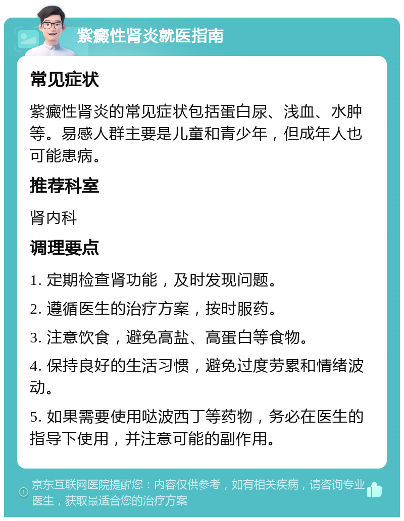 紫癜性肾炎就医指南 常见症状 紫癜性肾炎的常见症状包括蛋白尿、浅血、水肿等。易感人群主要是儿童和青少年，但成年人也可能患病。 推荐科室 肾内科 调理要点 1. 定期检查肾功能，及时发现问题。 2. 遵循医生的治疗方案，按时服药。 3. 注意饮食，避免高盐、高蛋白等食物。 4. 保持良好的生活习惯，避免过度劳累和情绪波动。 5. 如果需要使用哒波西丁等药物，务必在医生的指导下使用，并注意可能的副作用。