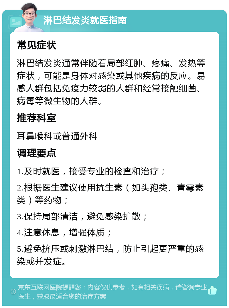 淋巴结发炎就医指南 常见症状 淋巴结发炎通常伴随着局部红肿、疼痛、发热等症状，可能是身体对感染或其他疾病的反应。易感人群包括免疫力较弱的人群和经常接触细菌、病毒等微生物的人群。 推荐科室 耳鼻喉科或普通外科 调理要点 1.及时就医，接受专业的检查和治疗； 2.根据医生建议使用抗生素（如头孢类、青霉素类）等药物； 3.保持局部清洁，避免感染扩散； 4.注意休息，增强体质； 5.避免挤压或刺激淋巴结，防止引起更严重的感染或并发症。