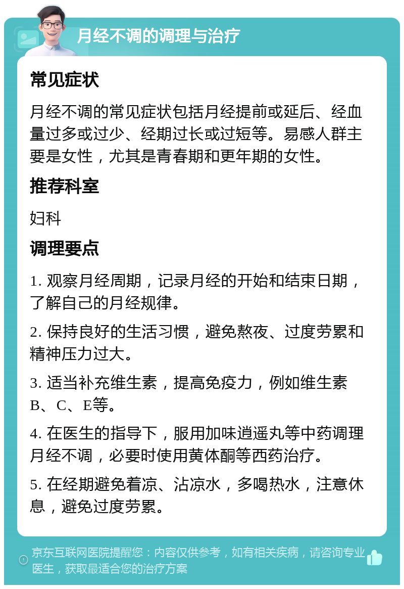 月经不调的调理与治疗 常见症状 月经不调的常见症状包括月经提前或延后、经血量过多或过少、经期过长或过短等。易感人群主要是女性，尤其是青春期和更年期的女性。 推荐科室 妇科 调理要点 1. 观察月经周期，记录月经的开始和结束日期，了解自己的月经规律。 2. 保持良好的生活习惯，避免熬夜、过度劳累和精神压力过大。 3. 适当补充维生素，提高免疫力，例如维生素B、C、E等。 4. 在医生的指导下，服用加味逍遥丸等中药调理月经不调，必要时使用黄体酮等西药治疗。 5. 在经期避免着凉、沾凉水，多喝热水，注意休息，避免过度劳累。