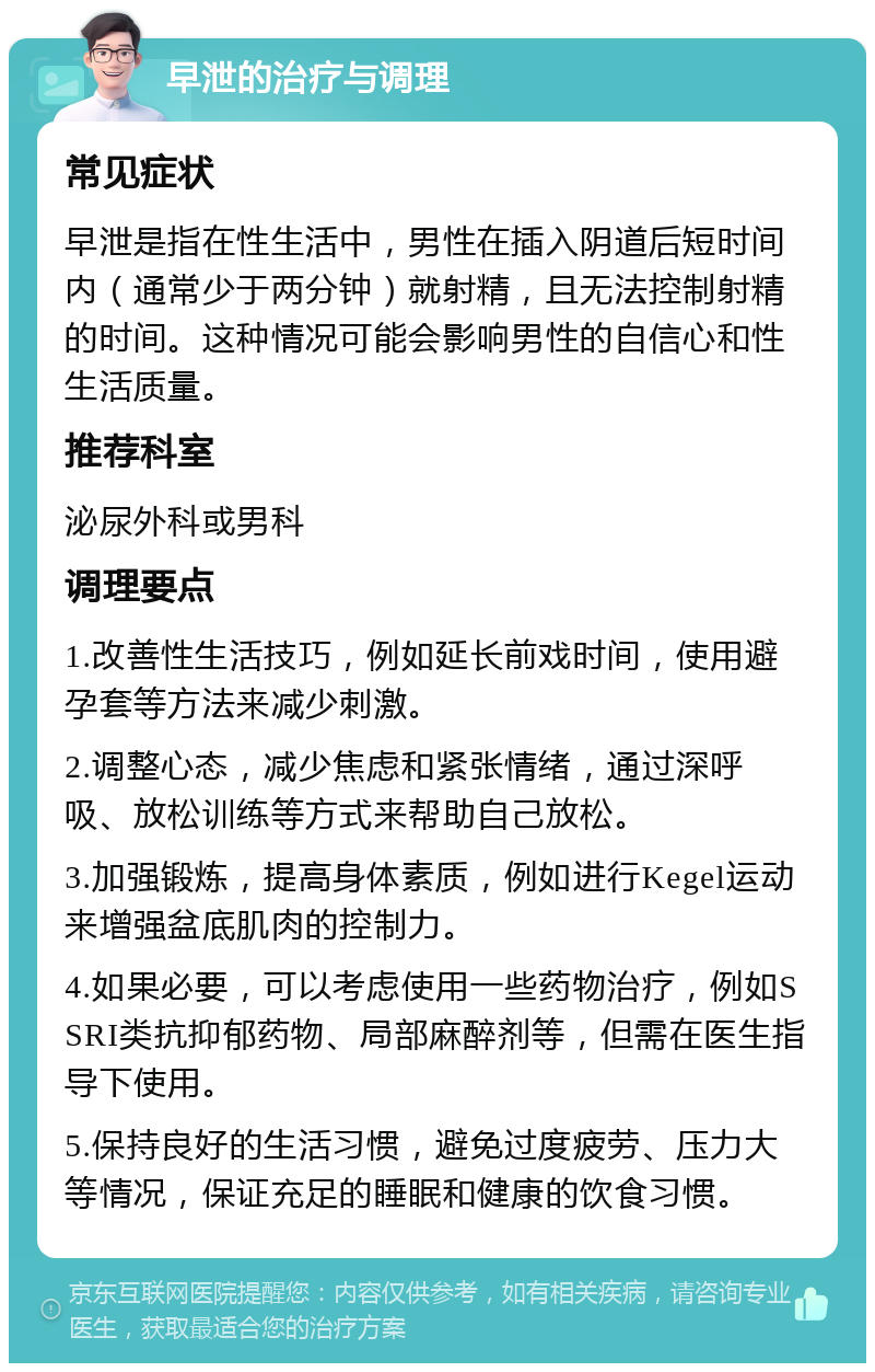 早泄的治疗与调理 常见症状 早泄是指在性生活中，男性在插入阴道后短时间内（通常少于两分钟）就射精，且无法控制射精的时间。这种情况可能会影响男性的自信心和性生活质量。 推荐科室 泌尿外科或男科 调理要点 1.改善性生活技巧，例如延长前戏时间，使用避孕套等方法来减少刺激。 2.调整心态，减少焦虑和紧张情绪，通过深呼吸、放松训练等方式来帮助自己放松。 3.加强锻炼，提高身体素质，例如进行Kegel运动来增强盆底肌肉的控制力。 4.如果必要，可以考虑使用一些药物治疗，例如SSRI类抗抑郁药物、局部麻醉剂等，但需在医生指导下使用。 5.保持良好的生活习惯，避免过度疲劳、压力大等情况，保证充足的睡眠和健康的饮食习惯。