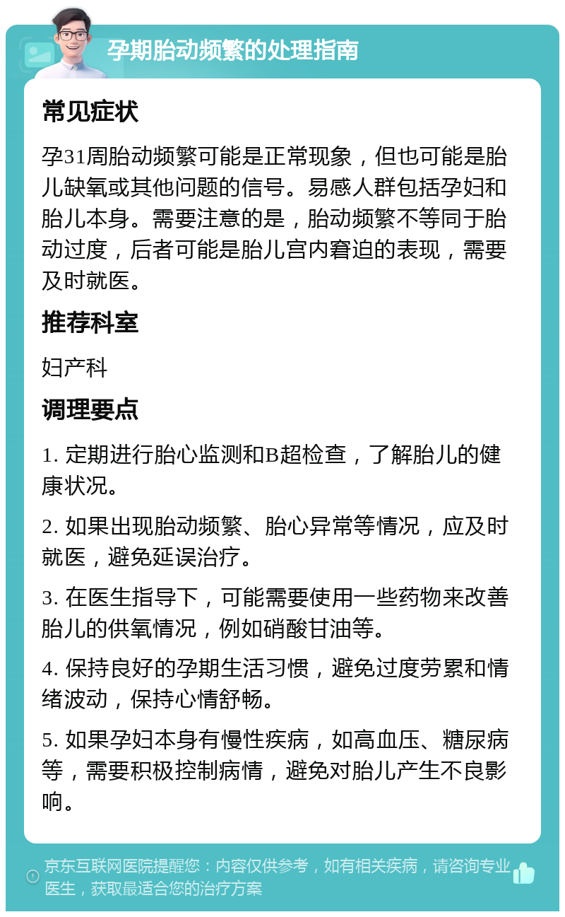 孕期胎动频繁的处理指南 常见症状 孕31周胎动频繁可能是正常现象，但也可能是胎儿缺氧或其他问题的信号。易感人群包括孕妇和胎儿本身。需要注意的是，胎动频繁不等同于胎动过度，后者可能是胎儿宫内窘迫的表现，需要及时就医。 推荐科室 妇产科 调理要点 1. 定期进行胎心监测和B超检查，了解胎儿的健康状况。 2. 如果出现胎动频繁、胎心异常等情况，应及时就医，避免延误治疗。 3. 在医生指导下，可能需要使用一些药物来改善胎儿的供氧情况，例如硝酸甘油等。 4. 保持良好的孕期生活习惯，避免过度劳累和情绪波动，保持心情舒畅。 5. 如果孕妇本身有慢性疾病，如高血压、糖尿病等，需要积极控制病情，避免对胎儿产生不良影响。