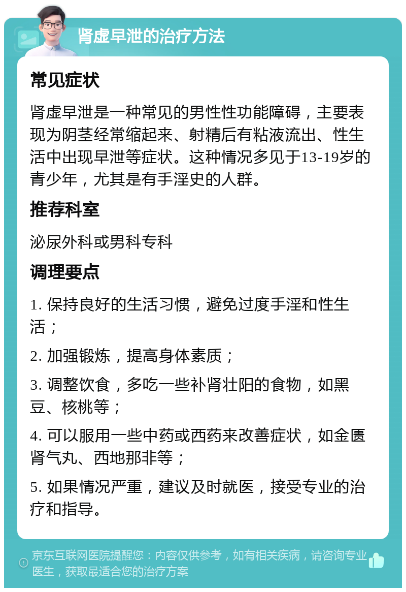 肾虚早泄的治疗方法 常见症状 肾虚早泄是一种常见的男性性功能障碍，主要表现为阴茎经常缩起来、射精后有粘液流出、性生活中出现早泄等症状。这种情况多见于13-19岁的青少年，尤其是有手淫史的人群。 推荐科室 泌尿外科或男科专科 调理要点 1. 保持良好的生活习惯，避免过度手淫和性生活； 2. 加强锻炼，提高身体素质； 3. 调整饮食，多吃一些补肾壮阳的食物，如黑豆、核桃等； 4. 可以服用一些中药或西药来改善症状，如金匮肾气丸、西地那非等； 5. 如果情况严重，建议及时就医，接受专业的治疗和指导。