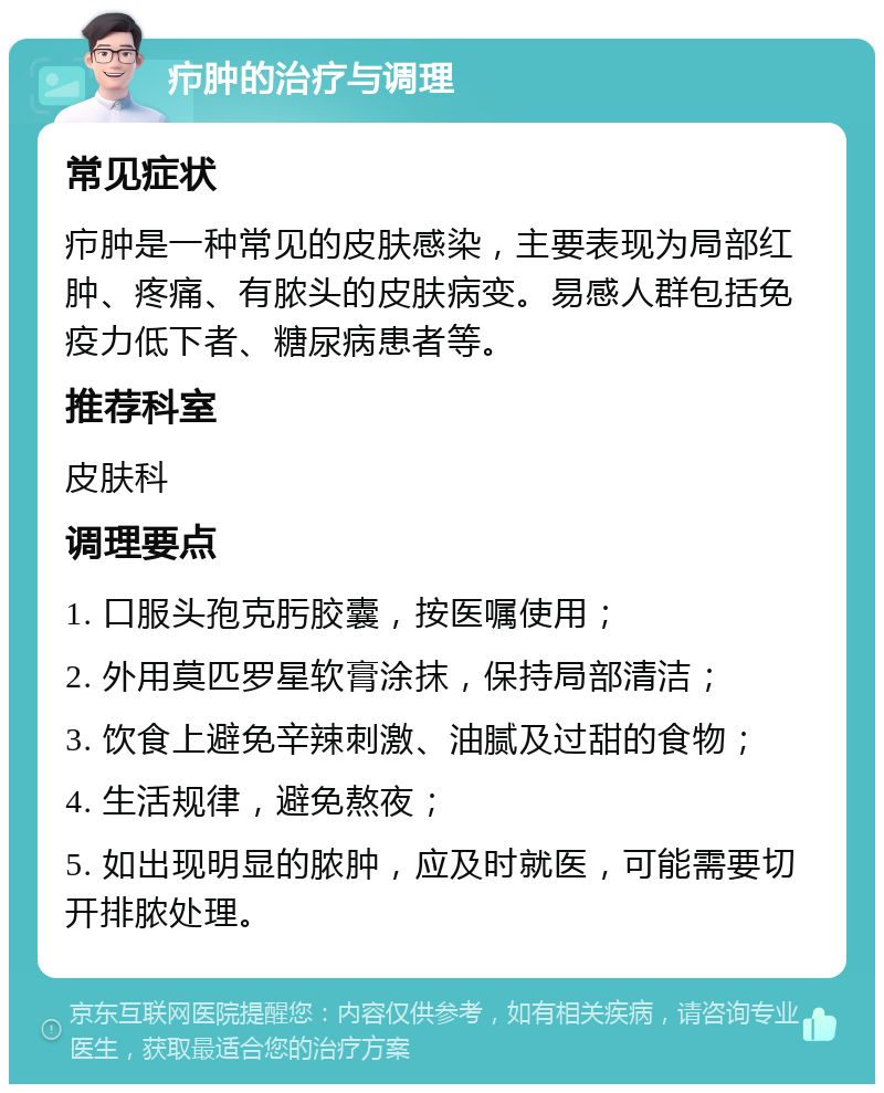 疖肿的治疗与调理 常见症状 疖肿是一种常见的皮肤感染，主要表现为局部红肿、疼痛、有脓头的皮肤病变。易感人群包括免疫力低下者、糖尿病患者等。 推荐科室 皮肤科 调理要点 1. 口服头孢克肟胶囊，按医嘱使用； 2. 外用莫匹罗星软膏涂抹，保持局部清洁； 3. 饮食上避免辛辣刺激、油腻及过甜的食物； 4. 生活规律，避免熬夜； 5. 如出现明显的脓肿，应及时就医，可能需要切开排脓处理。