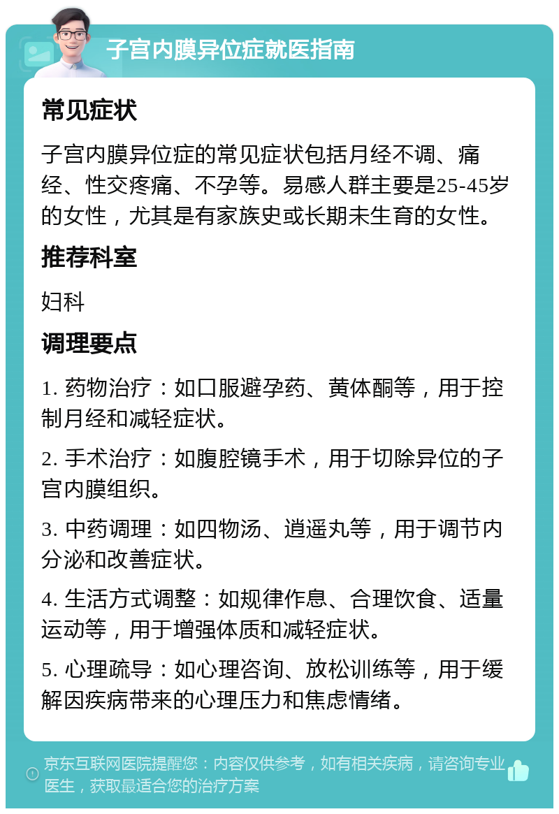 子宫内膜异位症就医指南 常见症状 子宫内膜异位症的常见症状包括月经不调、痛经、性交疼痛、不孕等。易感人群主要是25-45岁的女性，尤其是有家族史或长期未生育的女性。 推荐科室 妇科 调理要点 1. 药物治疗：如口服避孕药、黄体酮等，用于控制月经和减轻症状。 2. 手术治疗：如腹腔镜手术，用于切除异位的子宫内膜组织。 3. 中药调理：如四物汤、逍遥丸等，用于调节内分泌和改善症状。 4. 生活方式调整：如规律作息、合理饮食、适量运动等，用于增强体质和减轻症状。 5. 心理疏导：如心理咨询、放松训练等，用于缓解因疾病带来的心理压力和焦虑情绪。