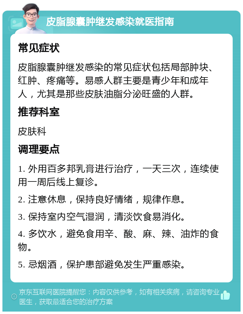 皮脂腺囊肿继发感染就医指南 常见症状 皮脂腺囊肿继发感染的常见症状包括局部肿块、红肿、疼痛等。易感人群主要是青少年和成年人，尤其是那些皮肤油脂分泌旺盛的人群。 推荐科室 皮肤科 调理要点 1. 外用百多邦乳膏进行治疗，一天三次，连续使用一周后线上复诊。 2. 注意休息，保持良好情绪，规律作息。 3. 保持室内空气湿润，清淡饮食易消化。 4. 多饮水，避免食用辛、酸、麻、辣、油炸的食物。 5. 忌烟酒，保护患部避免发生严重感染。