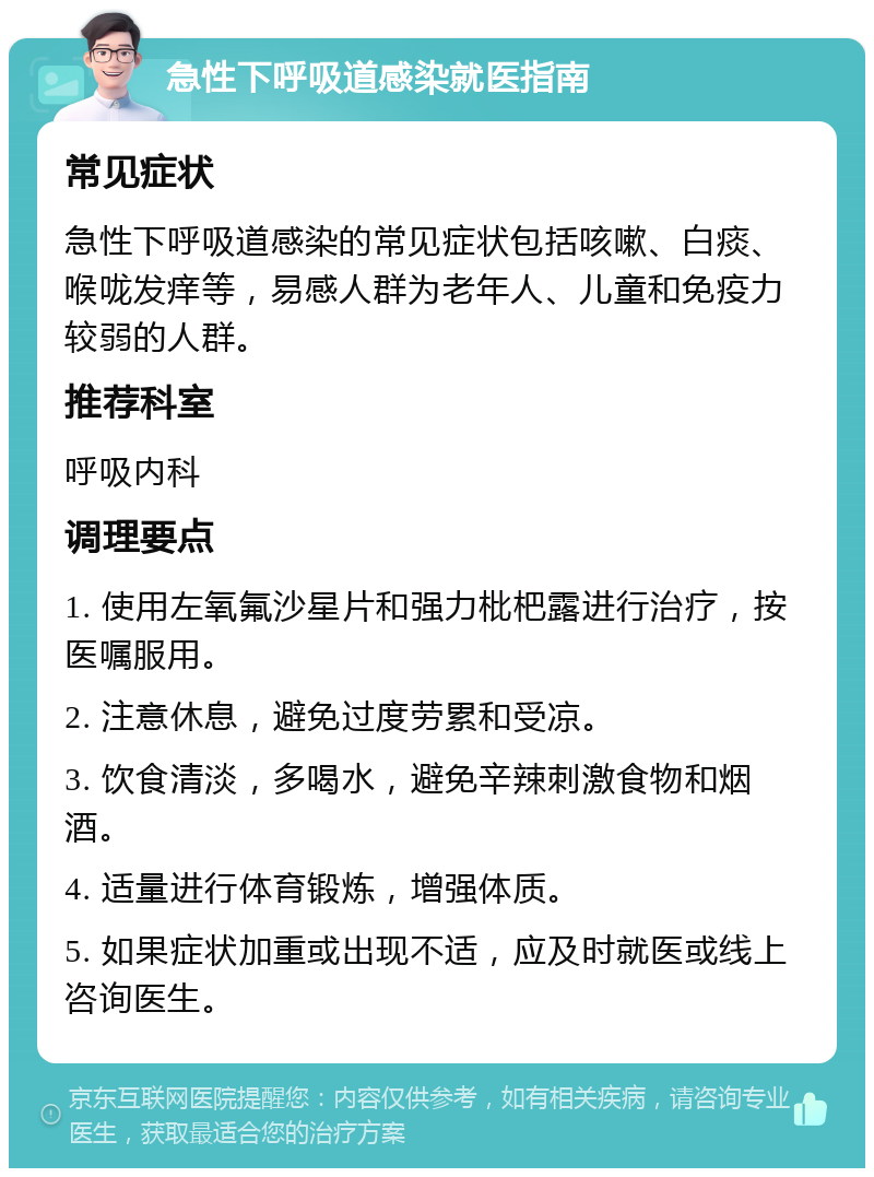 急性下呼吸道感染就医指南 常见症状 急性下呼吸道感染的常见症状包括咳嗽、白痰、喉咙发痒等，易感人群为老年人、儿童和免疫力较弱的人群。 推荐科室 呼吸内科 调理要点 1. 使用左氧氟沙星片和强力枇杷露进行治疗，按医嘱服用。 2. 注意休息，避免过度劳累和受凉。 3. 饮食清淡，多喝水，避免辛辣刺激食物和烟酒。 4. 适量进行体育锻炼，增强体质。 5. 如果症状加重或出现不适，应及时就医或线上咨询医生。