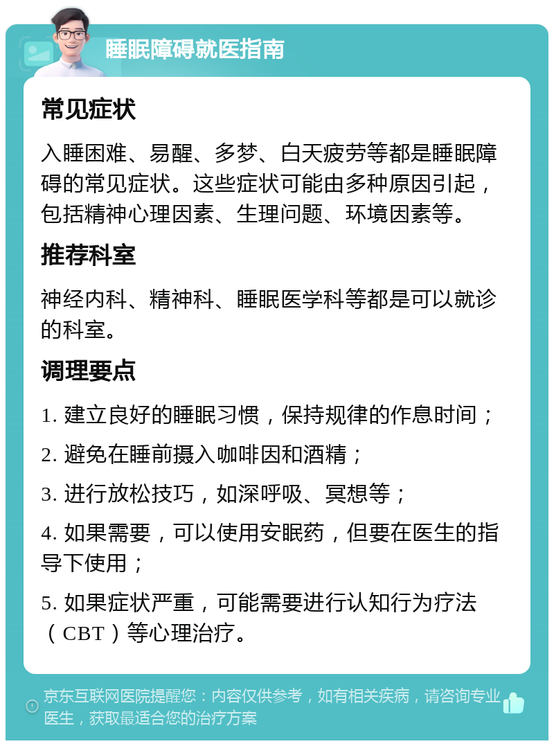 睡眠障碍就医指南 常见症状 入睡困难、易醒、多梦、白天疲劳等都是睡眠障碍的常见症状。这些症状可能由多种原因引起，包括精神心理因素、生理问题、环境因素等。 推荐科室 神经内科、精神科、睡眠医学科等都是可以就诊的科室。 调理要点 1. 建立良好的睡眠习惯，保持规律的作息时间； 2. 避免在睡前摄入咖啡因和酒精； 3. 进行放松技巧，如深呼吸、冥想等； 4. 如果需要，可以使用安眠药，但要在医生的指导下使用； 5. 如果症状严重，可能需要进行认知行为疗法（CBT）等心理治疗。