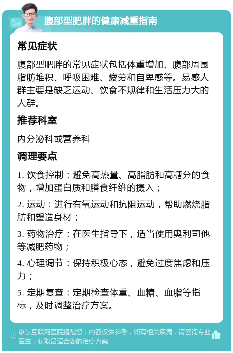 腹部型肥胖的健康减重指南 常见症状 腹部型肥胖的常见症状包括体重增加、腹部周围脂肪堆积、呼吸困难、疲劳和自卑感等。易感人群主要是缺乏运动、饮食不规律和生活压力大的人群。 推荐科室 内分泌科或营养科 调理要点 1. 饮食控制：避免高热量、高脂肪和高糖分的食物，增加蛋白质和膳食纤维的摄入； 2. 运动：进行有氧运动和抗阻运动，帮助燃烧脂肪和塑造身材； 3. 药物治疗：在医生指导下，适当使用奥利司他等减肥药物； 4. 心理调节：保持积极心态，避免过度焦虑和压力； 5. 定期复查：定期检查体重、血糖、血脂等指标，及时调整治疗方案。