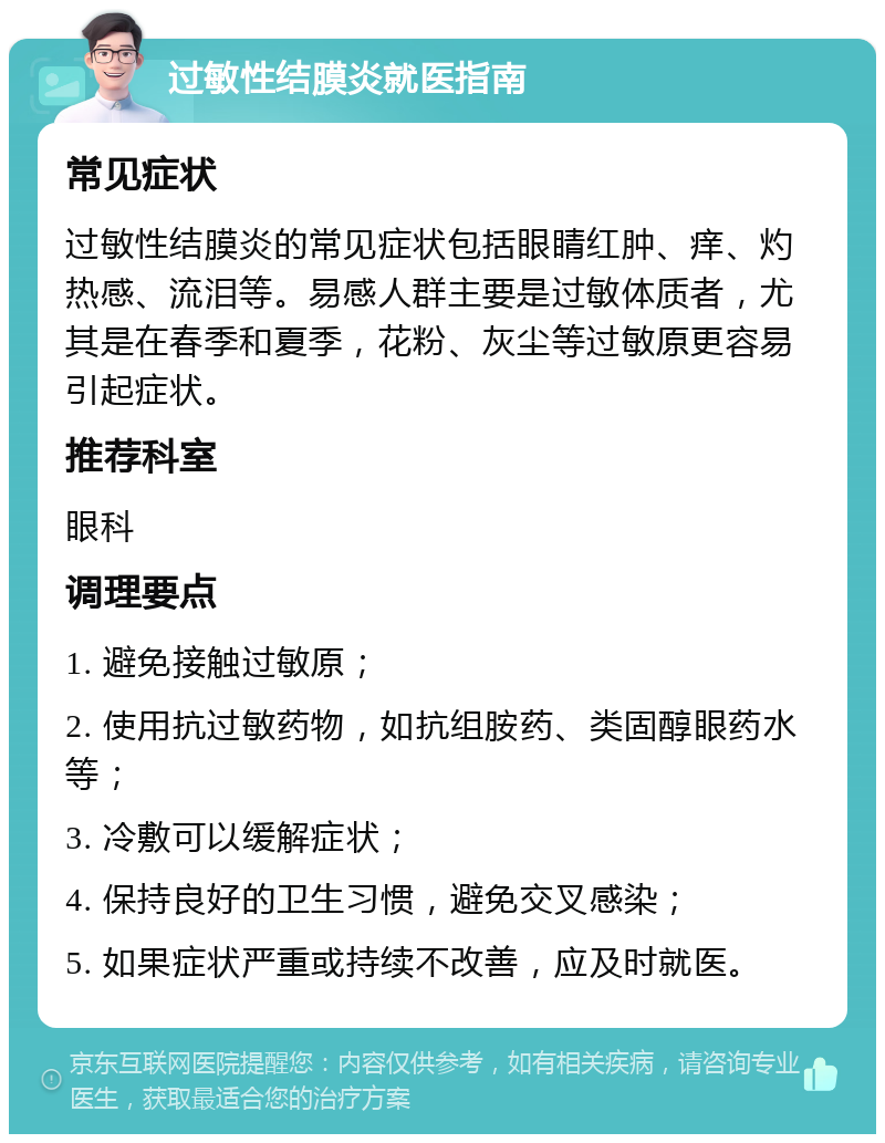 过敏性结膜炎就医指南 常见症状 过敏性结膜炎的常见症状包括眼睛红肿、痒、灼热感、流泪等。易感人群主要是过敏体质者，尤其是在春季和夏季，花粉、灰尘等过敏原更容易引起症状。 推荐科室 眼科 调理要点 1. 避免接触过敏原； 2. 使用抗过敏药物，如抗组胺药、类固醇眼药水等； 3. 冷敷可以缓解症状； 4. 保持良好的卫生习惯，避免交叉感染； 5. 如果症状严重或持续不改善，应及时就医。