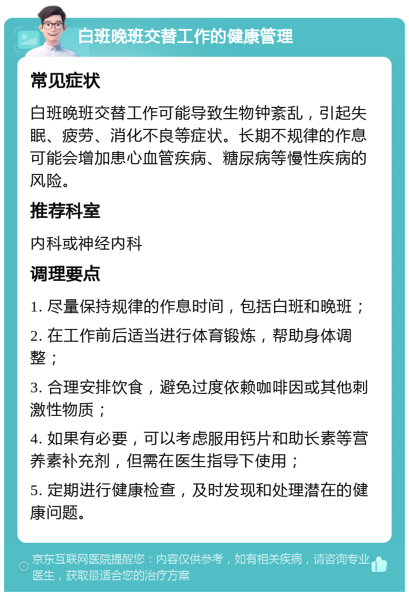 白班晚班交替工作的健康管理 常见症状 白班晚班交替工作可能导致生物钟紊乱，引起失眠、疲劳、消化不良等症状。长期不规律的作息可能会增加患心血管疾病、糖尿病等慢性疾病的风险。 推荐科室 内科或神经内科 调理要点 1. 尽量保持规律的作息时间，包括白班和晚班； 2. 在工作前后适当进行体育锻炼，帮助身体调整； 3. 合理安排饮食，避免过度依赖咖啡因或其他刺激性物质； 4. 如果有必要，可以考虑服用钙片和助长素等营养素补充剂，但需在医生指导下使用； 5. 定期进行健康检查，及时发现和处理潜在的健康问题。