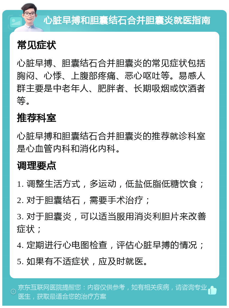 心脏早搏和胆囊结石合并胆囊炎就医指南 常见症状 心脏早搏、胆囊结石合并胆囊炎的常见症状包括胸闷、心悸、上腹部疼痛、恶心呕吐等。易感人群主要是中老年人、肥胖者、长期吸烟或饮酒者等。 推荐科室 心脏早搏和胆囊结石合并胆囊炎的推荐就诊科室是心血管内科和消化内科。 调理要点 1. 调整生活方式，多运动，低盐低脂低糖饮食； 2. 对于胆囊结石，需要手术治疗； 3. 对于胆囊炎，可以适当服用消炎利胆片来改善症状； 4. 定期进行心电图检查，评估心脏早搏的情况； 5. 如果有不适症状，应及时就医。