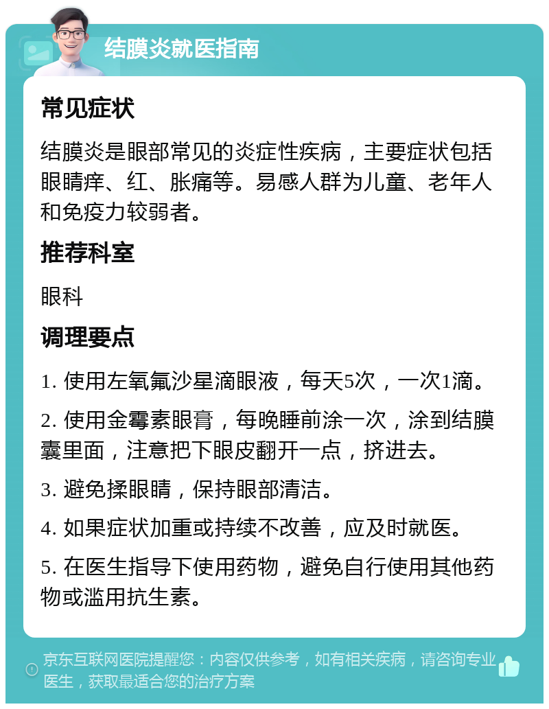 结膜炎就医指南 常见症状 结膜炎是眼部常见的炎症性疾病，主要症状包括眼睛痒、红、胀痛等。易感人群为儿童、老年人和免疫力较弱者。 推荐科室 眼科 调理要点 1. 使用左氧氟沙星滴眼液，每天5次，一次1滴。 2. 使用金霉素眼膏，每晚睡前涂一次，涂到结膜囊里面，注意把下眼皮翻开一点，挤进去。 3. 避免揉眼睛，保持眼部清洁。 4. 如果症状加重或持续不改善，应及时就医。 5. 在医生指导下使用药物，避免自行使用其他药物或滥用抗生素。