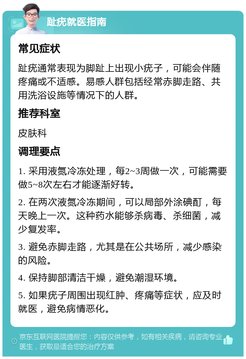 趾疣就医指南 常见症状 趾疣通常表现为脚趾上出现小疣子，可能会伴随疼痛或不适感。易感人群包括经常赤脚走路、共用洗浴设施等情况下的人群。 推荐科室 皮肤科 调理要点 1. 采用液氮冷冻处理，每2~3周做一次，可能需要做5~8次左右才能逐渐好转。 2. 在两次液氮冷冻期间，可以局部外涂碘酊，每天晚上一次。这种药水能够杀病毒、杀细菌，减少复发率。 3. 避免赤脚走路，尤其是在公共场所，减少感染的风险。 4. 保持脚部清洁干燥，避免潮湿环境。 5. 如果疣子周围出现红肿、疼痛等症状，应及时就医，避免病情恶化。