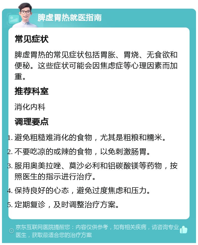 脾虚胃热就医指南 常见症状 脾虚胃热的常见症状包括胃胀、胃烧、无食欲和便秘。这些症状可能会因焦虑症等心理因素而加重。 推荐科室 消化内科 调理要点 避免粗糙难消化的食物，尤其是粗粮和糯米。 不要吃凉的或辣的食物，以免刺激肠胃。 服用奥美拉唑、莫沙必利和铝碳酸镁等药物，按照医生的指示进行治疗。 保持良好的心态，避免过度焦虑和压力。 定期复诊，及时调整治疗方案。